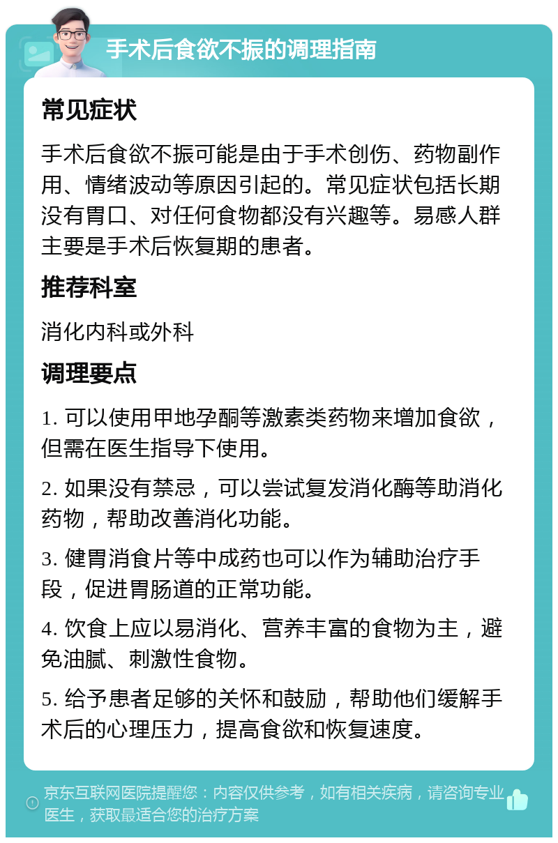 手术后食欲不振的调理指南 常见症状 手术后食欲不振可能是由于手术创伤、药物副作用、情绪波动等原因引起的。常见症状包括长期没有胃口、对任何食物都没有兴趣等。易感人群主要是手术后恢复期的患者。 推荐科室 消化内科或外科 调理要点 1. 可以使用甲地孕酮等激素类药物来增加食欲，但需在医生指导下使用。 2. 如果没有禁忌，可以尝试复发消化酶等助消化药物，帮助改善消化功能。 3. 健胃消食片等中成药也可以作为辅助治疗手段，促进胃肠道的正常功能。 4. 饮食上应以易消化、营养丰富的食物为主，避免油腻、刺激性食物。 5. 给予患者足够的关怀和鼓励，帮助他们缓解手术后的心理压力，提高食欲和恢复速度。