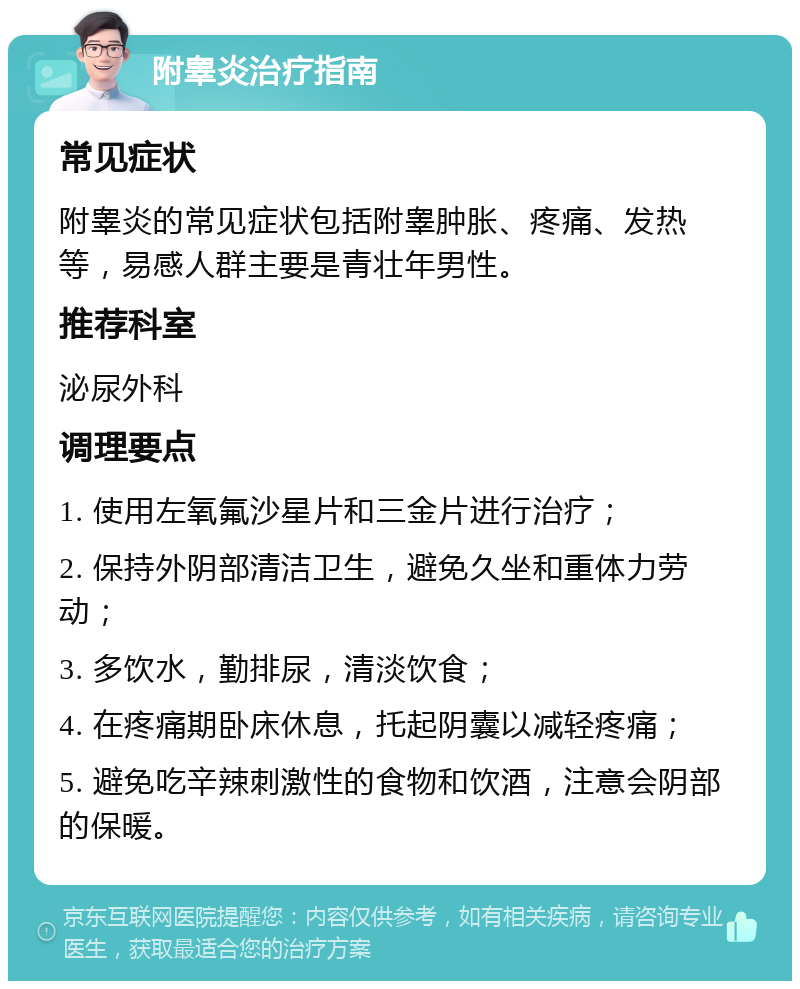 附睾炎治疗指南 常见症状 附睾炎的常见症状包括附睾肿胀、疼痛、发热等，易感人群主要是青壮年男性。 推荐科室 泌尿外科 调理要点 1. 使用左氧氟沙星片和三金片进行治疗； 2. 保持外阴部清洁卫生，避免久坐和重体力劳动； 3. 多饮水，勤排尿，清淡饮食； 4. 在疼痛期卧床休息，托起阴囊以减轻疼痛； 5. 避免吃辛辣刺激性的食物和饮酒，注意会阴部的保暖。