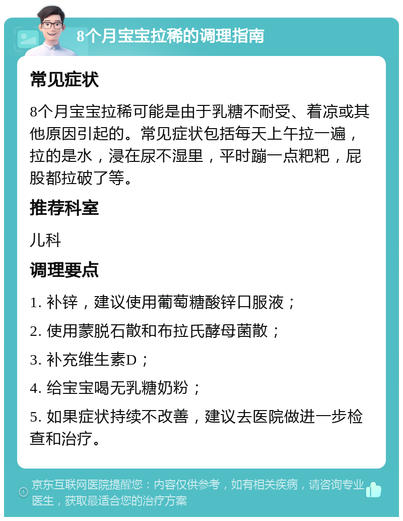 8个月宝宝拉稀的调理指南 常见症状 8个月宝宝拉稀可能是由于乳糖不耐受、着凉或其他原因引起的。常见症状包括每天上午拉一遍，拉的是水，浸在尿不湿里，平时蹦一点粑粑，屁股都拉破了等。 推荐科室 儿科 调理要点 1. 补锌，建议使用葡萄糖酸锌口服液； 2. 使用蒙脱石散和布拉氏酵母菌散； 3. 补充维生素D； 4. 给宝宝喝无乳糖奶粉； 5. 如果症状持续不改善，建议去医院做进一步检查和治疗。