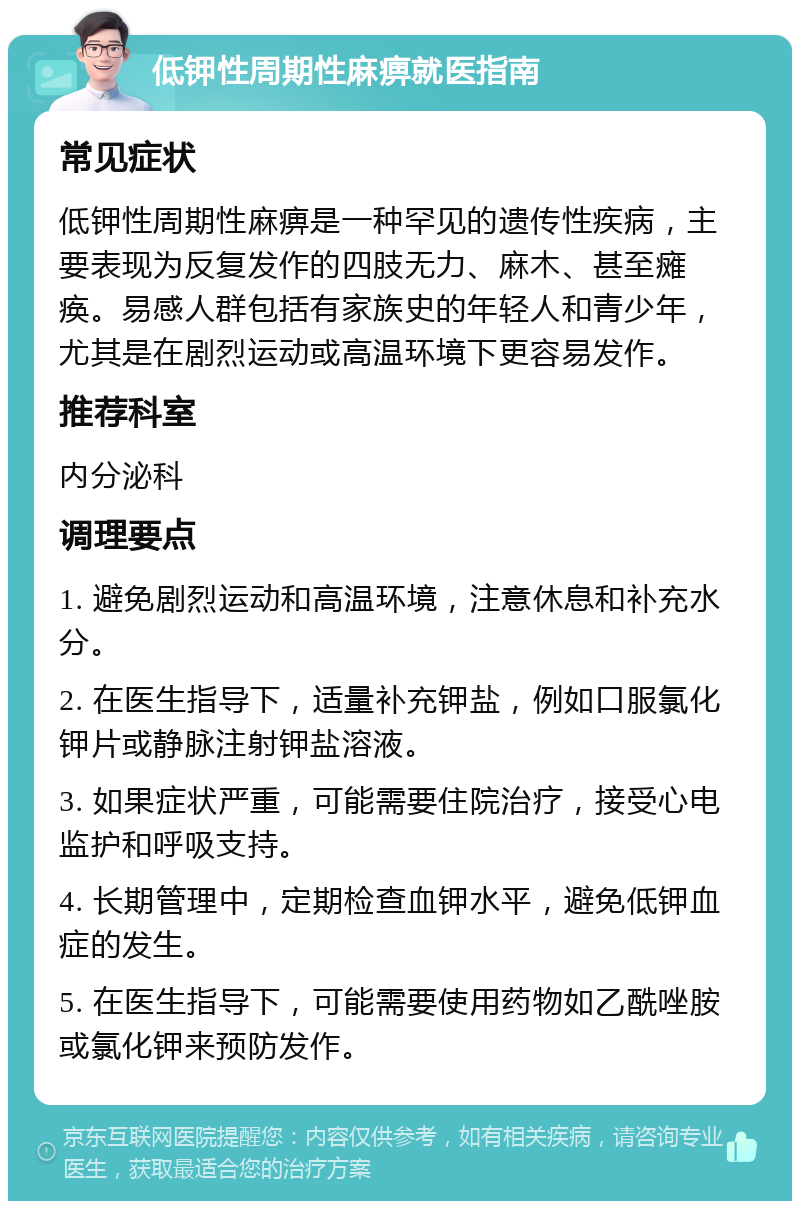 低钾性周期性麻痹就医指南 常见症状 低钾性周期性麻痹是一种罕见的遗传性疾病，主要表现为反复发作的四肢无力、麻木、甚至瘫痪。易感人群包括有家族史的年轻人和青少年，尤其是在剧烈运动或高温环境下更容易发作。 推荐科室 内分泌科 调理要点 1. 避免剧烈运动和高温环境，注意休息和补充水分。 2. 在医生指导下，适量补充钾盐，例如口服氯化钾片或静脉注射钾盐溶液。 3. 如果症状严重，可能需要住院治疗，接受心电监护和呼吸支持。 4. 长期管理中，定期检查血钾水平，避免低钾血症的发生。 5. 在医生指导下，可能需要使用药物如乙酰唑胺或氯化钾来预防发作。