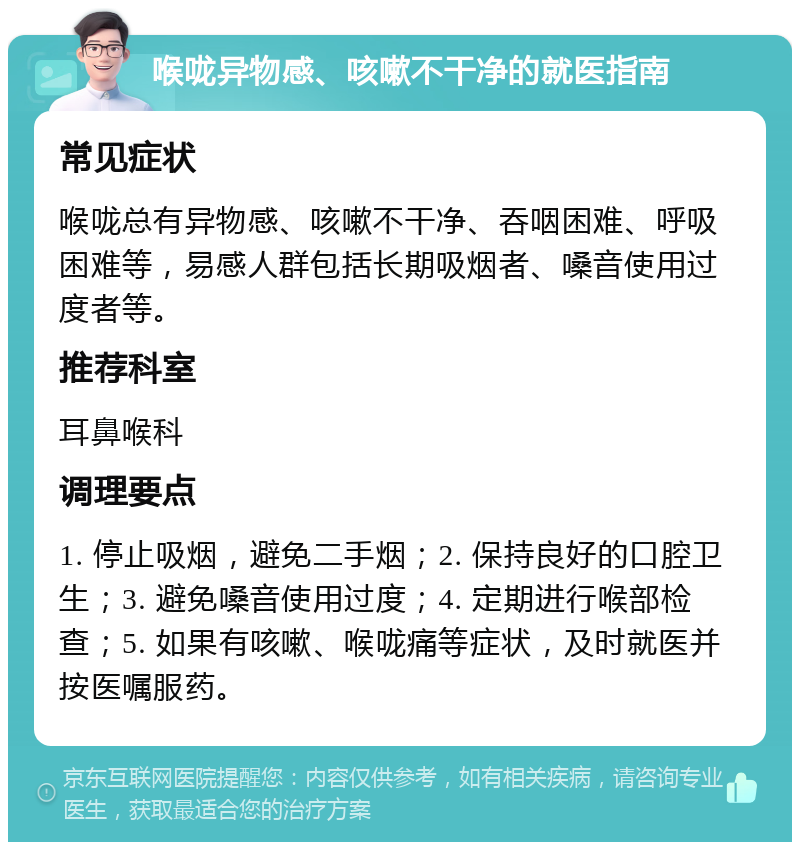 喉咙异物感、咳嗽不干净的就医指南 常见症状 喉咙总有异物感、咳嗽不干净、吞咽困难、呼吸困难等，易感人群包括长期吸烟者、嗓音使用过度者等。 推荐科室 耳鼻喉科 调理要点 1. 停止吸烟，避免二手烟；2. 保持良好的口腔卫生；3. 避免嗓音使用过度；4. 定期进行喉部检查；5. 如果有咳嗽、喉咙痛等症状，及时就医并按医嘱服药。