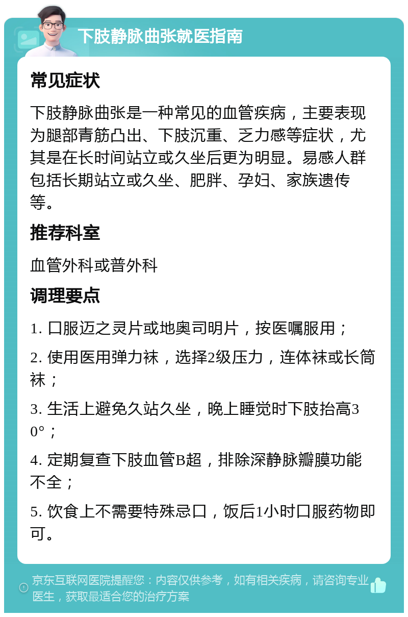 下肢静脉曲张就医指南 常见症状 下肢静脉曲张是一种常见的血管疾病，主要表现为腿部青筋凸出、下肢沉重、乏力感等症状，尤其是在长时间站立或久坐后更为明显。易感人群包括长期站立或久坐、肥胖、孕妇、家族遗传等。 推荐科室 血管外科或普外科 调理要点 1. 口服迈之灵片或地奥司明片，按医嘱服用； 2. 使用医用弹力袜，选择2级压力，连体袜或长筒袜； 3. 生活上避免久站久坐，晚上睡觉时下肢抬高30°； 4. 定期复查下肢血管B超，排除深静脉瓣膜功能不全； 5. 饮食上不需要特殊忌口，饭后1小时口服药物即可。