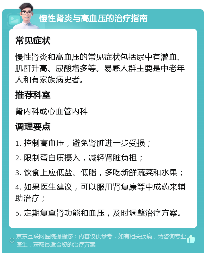 慢性肾炎与高血压的治疗指南 常见症状 慢性肾炎和高血压的常见症状包括尿中有潜血、肌酐升高、尿酸增多等。易感人群主要是中老年人和有家族病史者。 推荐科室 肾内科或心血管内科 调理要点 1. 控制高血压，避免肾脏进一步受损； 2. 限制蛋白质摄入，减轻肾脏负担； 3. 饮食上应低盐、低脂，多吃新鲜蔬菜和水果； 4. 如果医生建议，可以服用肾复康等中成药来辅助治疗； 5. 定期复查肾功能和血压，及时调整治疗方案。