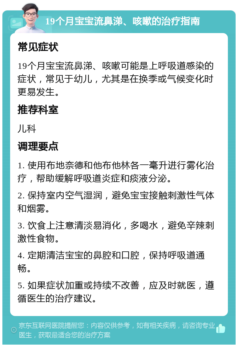 19个月宝宝流鼻涕、咳嗽的治疗指南 常见症状 19个月宝宝流鼻涕、咳嗽可能是上呼吸道感染的症状，常见于幼儿，尤其是在换季或气候变化时更易发生。 推荐科室 儿科 调理要点 1. 使用布地奈德和他布他林各一毫升进行雾化治疗，帮助缓解呼吸道炎症和痰液分泌。 2. 保持室内空气湿润，避免宝宝接触刺激性气体和烟雾。 3. 饮食上注意清淡易消化，多喝水，避免辛辣刺激性食物。 4. 定期清洁宝宝的鼻腔和口腔，保持呼吸道通畅。 5. 如果症状加重或持续不改善，应及时就医，遵循医生的治疗建议。