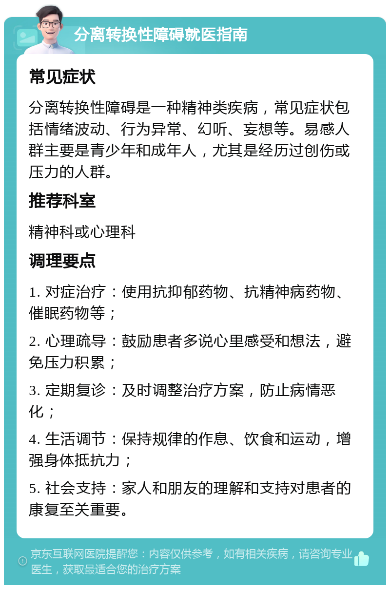 分离转换性障碍就医指南 常见症状 分离转换性障碍是一种精神类疾病，常见症状包括情绪波动、行为异常、幻听、妄想等。易感人群主要是青少年和成年人，尤其是经历过创伤或压力的人群。 推荐科室 精神科或心理科 调理要点 1. 对症治疗：使用抗抑郁药物、抗精神病药物、催眠药物等； 2. 心理疏导：鼓励患者多说心里感受和想法，避免压力积累； 3. 定期复诊：及时调整治疗方案，防止病情恶化； 4. 生活调节：保持规律的作息、饮食和运动，增强身体抵抗力； 5. 社会支持：家人和朋友的理解和支持对患者的康复至关重要。