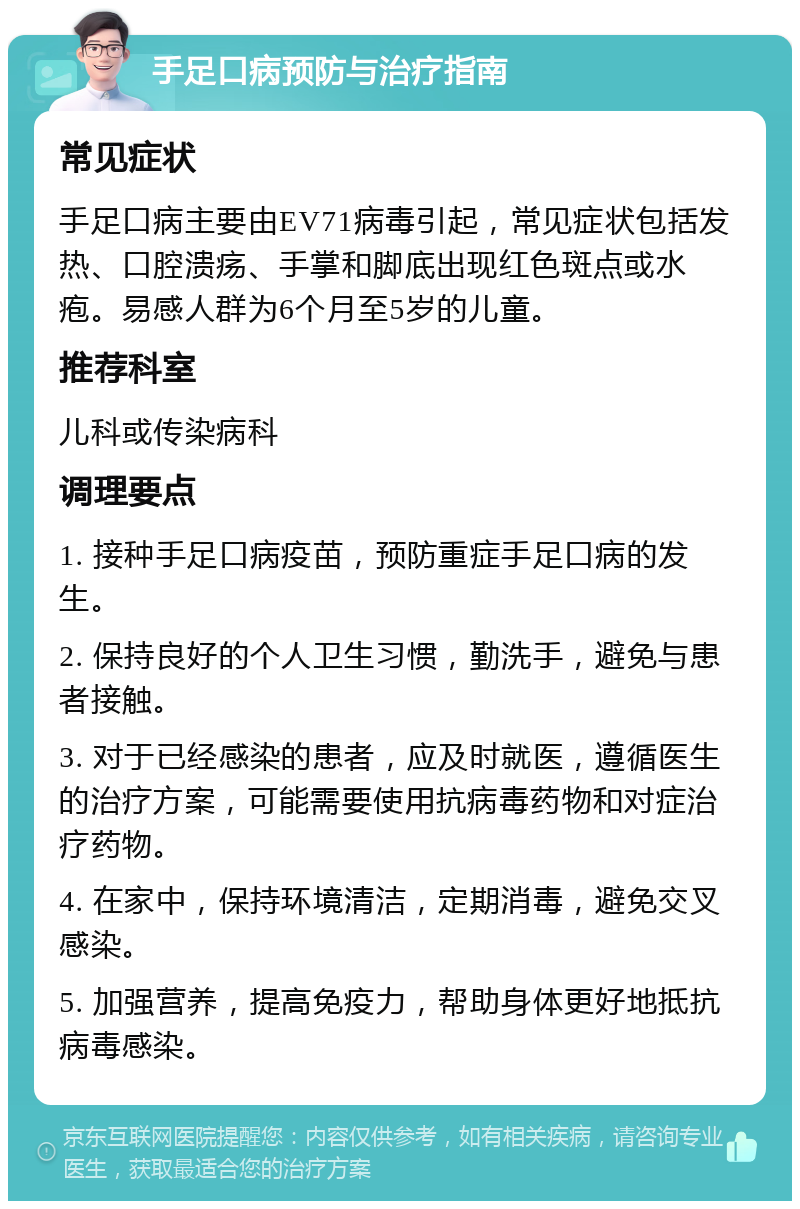 手足口病预防与治疗指南 常见症状 手足口病主要由EV71病毒引起，常见症状包括发热、口腔溃疡、手掌和脚底出现红色斑点或水疱。易感人群为6个月至5岁的儿童。 推荐科室 儿科或传染病科 调理要点 1. 接种手足口病疫苗，预防重症手足口病的发生。 2. 保持良好的个人卫生习惯，勤洗手，避免与患者接触。 3. 对于已经感染的患者，应及时就医，遵循医生的治疗方案，可能需要使用抗病毒药物和对症治疗药物。 4. 在家中，保持环境清洁，定期消毒，避免交叉感染。 5. 加强营养，提高免疫力，帮助身体更好地抵抗病毒感染。