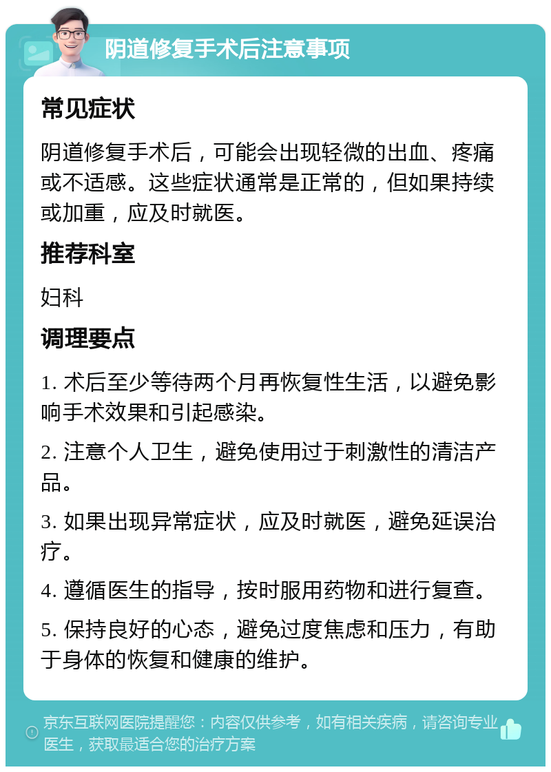 阴道修复手术后注意事项 常见症状 阴道修复手术后，可能会出现轻微的出血、疼痛或不适感。这些症状通常是正常的，但如果持续或加重，应及时就医。 推荐科室 妇科 调理要点 1. 术后至少等待两个月再恢复性生活，以避免影响手术效果和引起感染。 2. 注意个人卫生，避免使用过于刺激性的清洁产品。 3. 如果出现异常症状，应及时就医，避免延误治疗。 4. 遵循医生的指导，按时服用药物和进行复查。 5. 保持良好的心态，避免过度焦虑和压力，有助于身体的恢复和健康的维护。