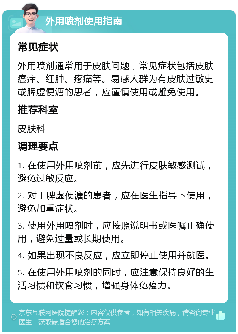 外用喷剂使用指南 常见症状 外用喷剂通常用于皮肤问题，常见症状包括皮肤瘙痒、红肿、疼痛等。易感人群为有皮肤过敏史或脾虚便溏的患者，应谨慎使用或避免使用。 推荐科室 皮肤科 调理要点 1. 在使用外用喷剂前，应先进行皮肤敏感测试，避免过敏反应。 2. 对于脾虚便溏的患者，应在医生指导下使用，避免加重症状。 3. 使用外用喷剂时，应按照说明书或医嘱正确使用，避免过量或长期使用。 4. 如果出现不良反应，应立即停止使用并就医。 5. 在使用外用喷剂的同时，应注意保持良好的生活习惯和饮食习惯，增强身体免疫力。