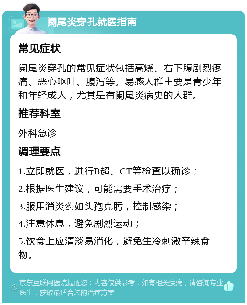 阑尾炎穿孔就医指南 常见症状 阑尾炎穿孔的常见症状包括高烧、右下腹剧烈疼痛、恶心呕吐、腹泻等。易感人群主要是青少年和年轻成人，尤其是有阑尾炎病史的人群。 推荐科室 外科急诊 调理要点 1.立即就医，进行B超、CT等检查以确诊； 2.根据医生建议，可能需要手术治疗； 3.服用消炎药如头孢克肟，控制感染； 4.注意休息，避免剧烈运动； 5.饮食上应清淡易消化，避免生冷刺激辛辣食物。