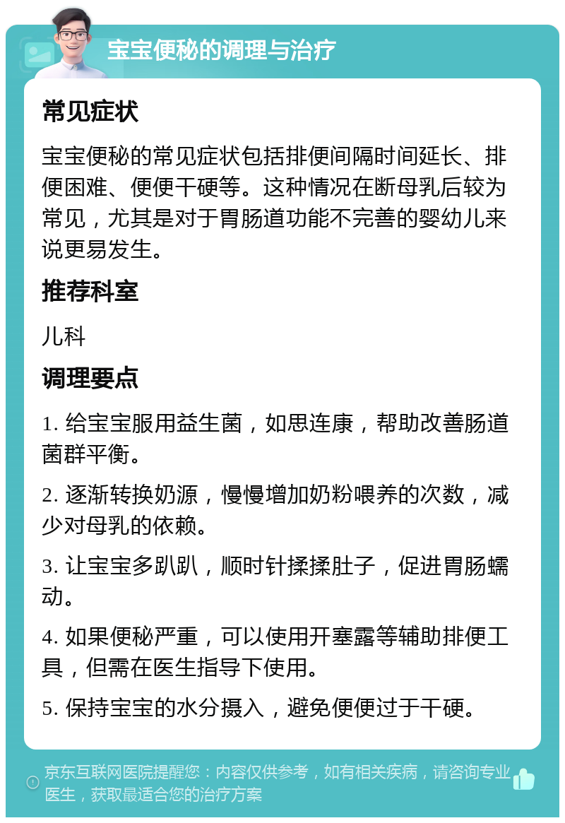 宝宝便秘的调理与治疗 常见症状 宝宝便秘的常见症状包括排便间隔时间延长、排便困难、便便干硬等。这种情况在断母乳后较为常见，尤其是对于胃肠道功能不完善的婴幼儿来说更易发生。 推荐科室 儿科 调理要点 1. 给宝宝服用益生菌，如思连康，帮助改善肠道菌群平衡。 2. 逐渐转换奶源，慢慢增加奶粉喂养的次数，减少对母乳的依赖。 3. 让宝宝多趴趴，顺时针揉揉肚子，促进胃肠蠕动。 4. 如果便秘严重，可以使用开塞露等辅助排便工具，但需在医生指导下使用。 5. 保持宝宝的水分摄入，避免便便过于干硬。