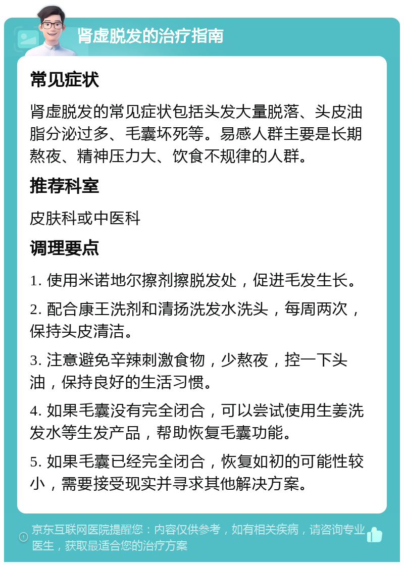 肾虚脱发的治疗指南 常见症状 肾虚脱发的常见症状包括头发大量脱落、头皮油脂分泌过多、毛囊坏死等。易感人群主要是长期熬夜、精神压力大、饮食不规律的人群。 推荐科室 皮肤科或中医科 调理要点 1. 使用米诺地尔擦剂擦脱发处，促进毛发生长。 2. 配合康王洗剂和清扬洗发水洗头，每周两次，保持头皮清洁。 3. 注意避免辛辣刺激食物，少熬夜，控一下头油，保持良好的生活习惯。 4. 如果毛囊没有完全闭合，可以尝试使用生姜洗发水等生发产品，帮助恢复毛囊功能。 5. 如果毛囊已经完全闭合，恢复如初的可能性较小，需要接受现实并寻求其他解决方案。