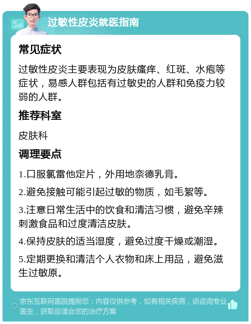 过敏性皮炎就医指南 常见症状 过敏性皮炎主要表现为皮肤瘙痒、红斑、水疱等症状，易感人群包括有过敏史的人群和免疫力较弱的人群。 推荐科室 皮肤科 调理要点 1.口服氯雷他定片，外用地奈德乳膏。 2.避免接触可能引起过敏的物质，如毛絮等。 3.注意日常生活中的饮食和清洁习惯，避免辛辣刺激食品和过度清洁皮肤。 4.保持皮肤的适当湿度，避免过度干燥或潮湿。 5.定期更换和清洁个人衣物和床上用品，避免滋生过敏原。