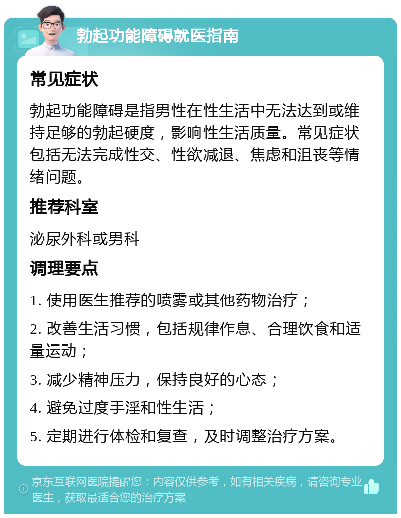 勃起功能障碍就医指南 常见症状 勃起功能障碍是指男性在性生活中无法达到或维持足够的勃起硬度，影响性生活质量。常见症状包括无法完成性交、性欲减退、焦虑和沮丧等情绪问题。 推荐科室 泌尿外科或男科 调理要点 1. 使用医生推荐的喷雾或其他药物治疗； 2. 改善生活习惯，包括规律作息、合理饮食和适量运动； 3. 减少精神压力，保持良好的心态； 4. 避免过度手淫和性生活； 5. 定期进行体检和复查，及时调整治疗方案。