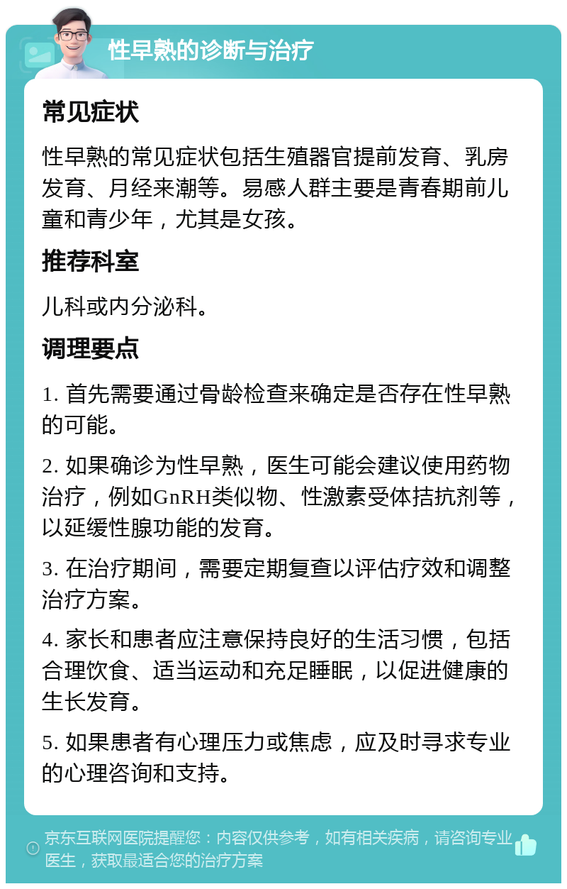 性早熟的诊断与治疗 常见症状 性早熟的常见症状包括生殖器官提前发育、乳房发育、月经来潮等。易感人群主要是青春期前儿童和青少年，尤其是女孩。 推荐科室 儿科或内分泌科。 调理要点 1. 首先需要通过骨龄检查来确定是否存在性早熟的可能。 2. 如果确诊为性早熟，医生可能会建议使用药物治疗，例如GnRH类似物、性激素受体拮抗剂等，以延缓性腺功能的发育。 3. 在治疗期间，需要定期复查以评估疗效和调整治疗方案。 4. 家长和患者应注意保持良好的生活习惯，包括合理饮食、适当运动和充足睡眠，以促进健康的生长发育。 5. 如果患者有心理压力或焦虑，应及时寻求专业的心理咨询和支持。