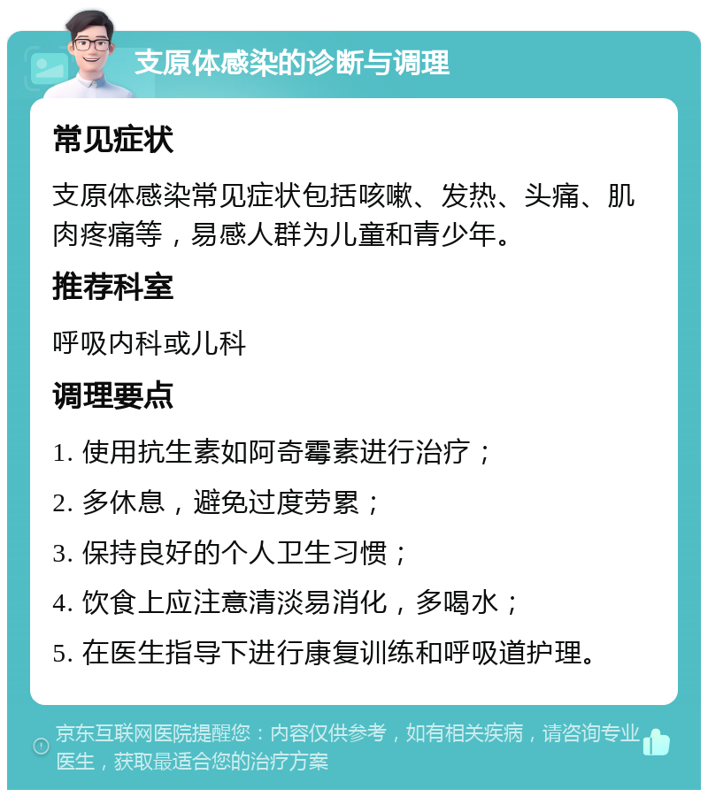 支原体感染的诊断与调理 常见症状 支原体感染常见症状包括咳嗽、发热、头痛、肌肉疼痛等，易感人群为儿童和青少年。 推荐科室 呼吸内科或儿科 调理要点 1. 使用抗生素如阿奇霉素进行治疗； 2. 多休息，避免过度劳累； 3. 保持良好的个人卫生习惯； 4. 饮食上应注意清淡易消化，多喝水； 5. 在医生指导下进行康复训练和呼吸道护理。