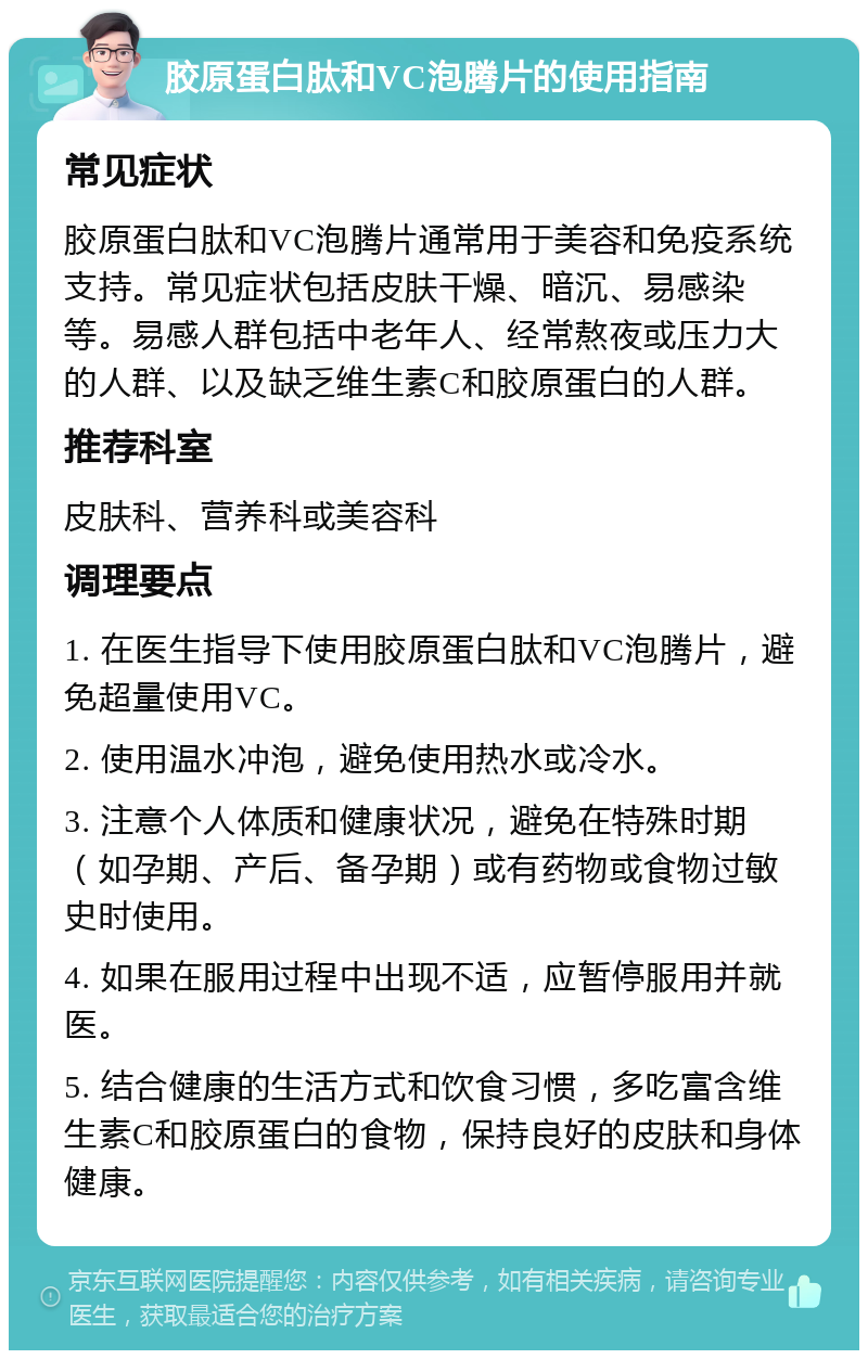 胶原蛋白肽和VC泡腾片的使用指南 常见症状 胶原蛋白肽和VC泡腾片通常用于美容和免疫系统支持。常见症状包括皮肤干燥、暗沉、易感染等。易感人群包括中老年人、经常熬夜或压力大的人群、以及缺乏维生素C和胶原蛋白的人群。 推荐科室 皮肤科、营养科或美容科 调理要点 1. 在医生指导下使用胶原蛋白肽和VC泡腾片，避免超量使用VC。 2. 使用温水冲泡，避免使用热水或冷水。 3. 注意个人体质和健康状况，避免在特殊时期（如孕期、产后、备孕期）或有药物或食物过敏史时使用。 4. 如果在服用过程中出现不适，应暂停服用并就医。 5. 结合健康的生活方式和饮食习惯，多吃富含维生素C和胶原蛋白的食物，保持良好的皮肤和身体健康。