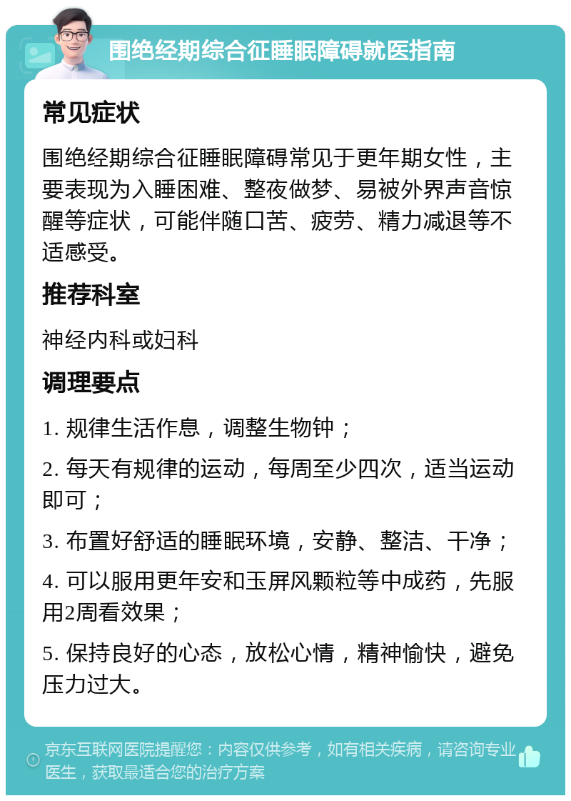 围绝经期综合征睡眠障碍就医指南 常见症状 围绝经期综合征睡眠障碍常见于更年期女性，主要表现为入睡困难、整夜做梦、易被外界声音惊醒等症状，可能伴随口苦、疲劳、精力减退等不适感受。 推荐科室 神经内科或妇科 调理要点 1. 规律生活作息，调整生物钟； 2. 每天有规律的运动，每周至少四次，适当运动即可； 3. 布置好舒适的睡眠环境，安静、整洁、干净； 4. 可以服用更年安和玉屏风颗粒等中成药，先服用2周看效果； 5. 保持良好的心态，放松心情，精神愉快，避免压力过大。