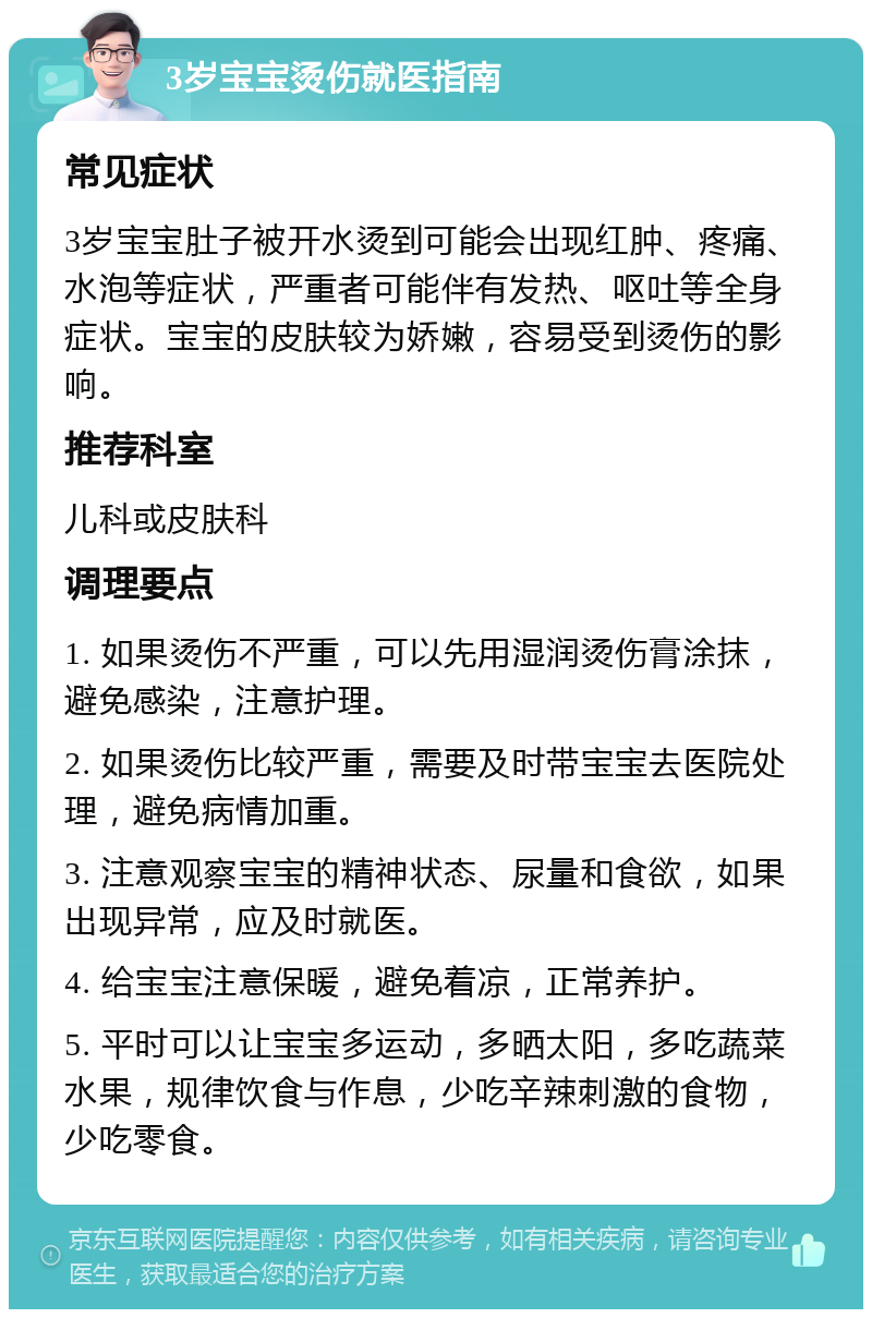 3岁宝宝烫伤就医指南 常见症状 3岁宝宝肚子被开水烫到可能会出现红肿、疼痛、水泡等症状，严重者可能伴有发热、呕吐等全身症状。宝宝的皮肤较为娇嫩，容易受到烫伤的影响。 推荐科室 儿科或皮肤科 调理要点 1. 如果烫伤不严重，可以先用湿润烫伤膏涂抹，避免感染，注意护理。 2. 如果烫伤比较严重，需要及时带宝宝去医院处理，避免病情加重。 3. 注意观察宝宝的精神状态、尿量和食欲，如果出现异常，应及时就医。 4. 给宝宝注意保暖，避免着凉，正常养护。 5. 平时可以让宝宝多运动，多晒太阳，多吃蔬菜水果，规律饮食与作息，少吃辛辣刺激的食物，少吃零食。