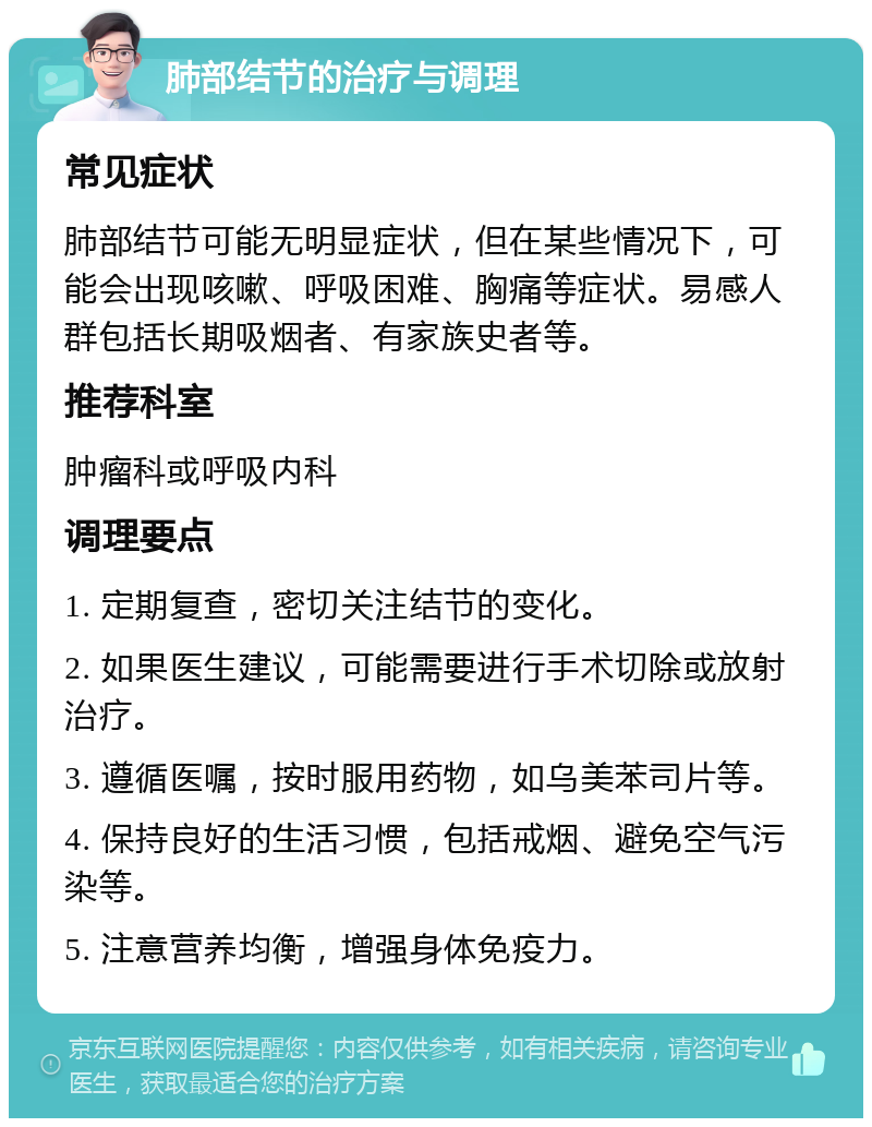 肺部结节的治疗与调理 常见症状 肺部结节可能无明显症状，但在某些情况下，可能会出现咳嗽、呼吸困难、胸痛等症状。易感人群包括长期吸烟者、有家族史者等。 推荐科室 肿瘤科或呼吸内科 调理要点 1. 定期复查，密切关注结节的变化。 2. 如果医生建议，可能需要进行手术切除或放射治疗。 3. 遵循医嘱，按时服用药物，如乌美苯司片等。 4. 保持良好的生活习惯，包括戒烟、避免空气污染等。 5. 注意营养均衡，增强身体免疫力。