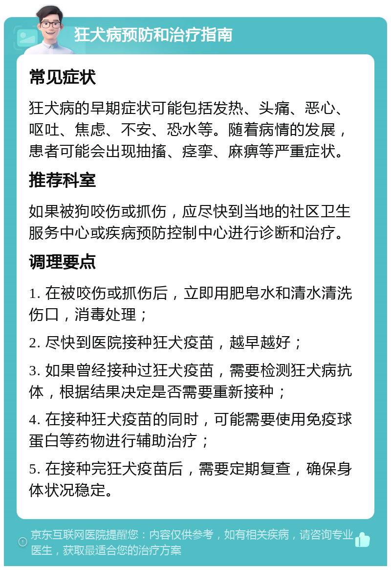 狂犬病预防和治疗指南 常见症状 狂犬病的早期症状可能包括发热、头痛、恶心、呕吐、焦虑、不安、恐水等。随着病情的发展，患者可能会出现抽搐、痉挛、麻痹等严重症状。 推荐科室 如果被狗咬伤或抓伤，应尽快到当地的社区卫生服务中心或疾病预防控制中心进行诊断和治疗。 调理要点 1. 在被咬伤或抓伤后，立即用肥皂水和清水清洗伤口，消毒处理； 2. 尽快到医院接种狂犬疫苗，越早越好； 3. 如果曾经接种过狂犬疫苗，需要检测狂犬病抗体，根据结果决定是否需要重新接种； 4. 在接种狂犬疫苗的同时，可能需要使用免疫球蛋白等药物进行辅助治疗； 5. 在接种完狂犬疫苗后，需要定期复查，确保身体状况稳定。