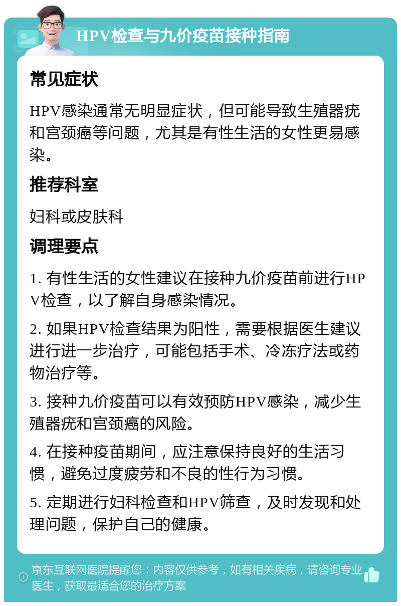 HPV检查与九价疫苗接种指南 常见症状 HPV感染通常无明显症状，但可能导致生殖器疣和宫颈癌等问题，尤其是有性生活的女性更易感染。 推荐科室 妇科或皮肤科 调理要点 1. 有性生活的女性建议在接种九价疫苗前进行HPV检查，以了解自身感染情况。 2. 如果HPV检查结果为阳性，需要根据医生建议进行进一步治疗，可能包括手术、冷冻疗法或药物治疗等。 3. 接种九价疫苗可以有效预防HPV感染，减少生殖器疣和宫颈癌的风险。 4. 在接种疫苗期间，应注意保持良好的生活习惯，避免过度疲劳和不良的性行为习惯。 5. 定期进行妇科检查和HPV筛查，及时发现和处理问题，保护自己的健康。