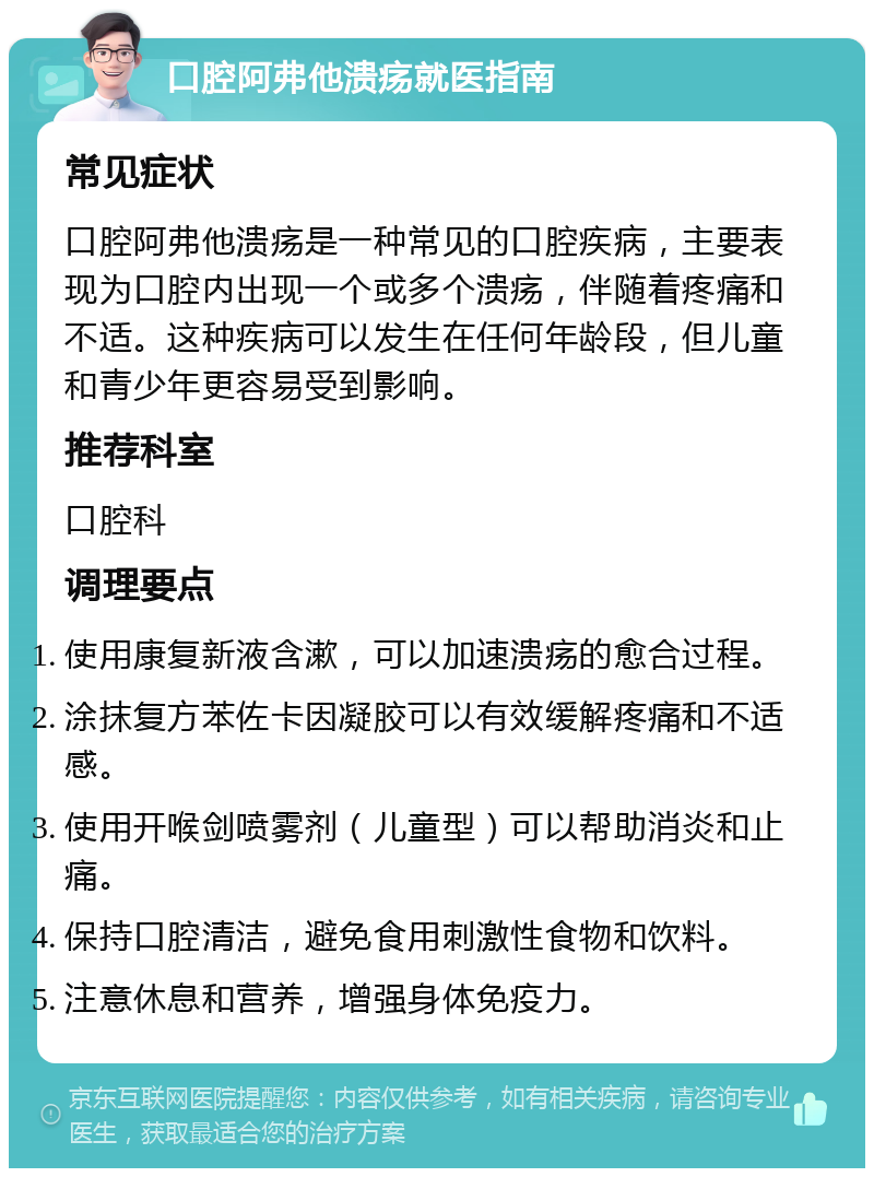 口腔阿弗他溃疡就医指南 常见症状 口腔阿弗他溃疡是一种常见的口腔疾病，主要表现为口腔内出现一个或多个溃疡，伴随着疼痛和不适。这种疾病可以发生在任何年龄段，但儿童和青少年更容易受到影响。 推荐科室 口腔科 调理要点 使用康复新液含漱，可以加速溃疡的愈合过程。 涂抹复方苯佐卡因凝胶可以有效缓解疼痛和不适感。 使用开喉剑喷雾剂（儿童型）可以帮助消炎和止痛。 保持口腔清洁，避免食用刺激性食物和饮料。 注意休息和营养，增强身体免疫力。