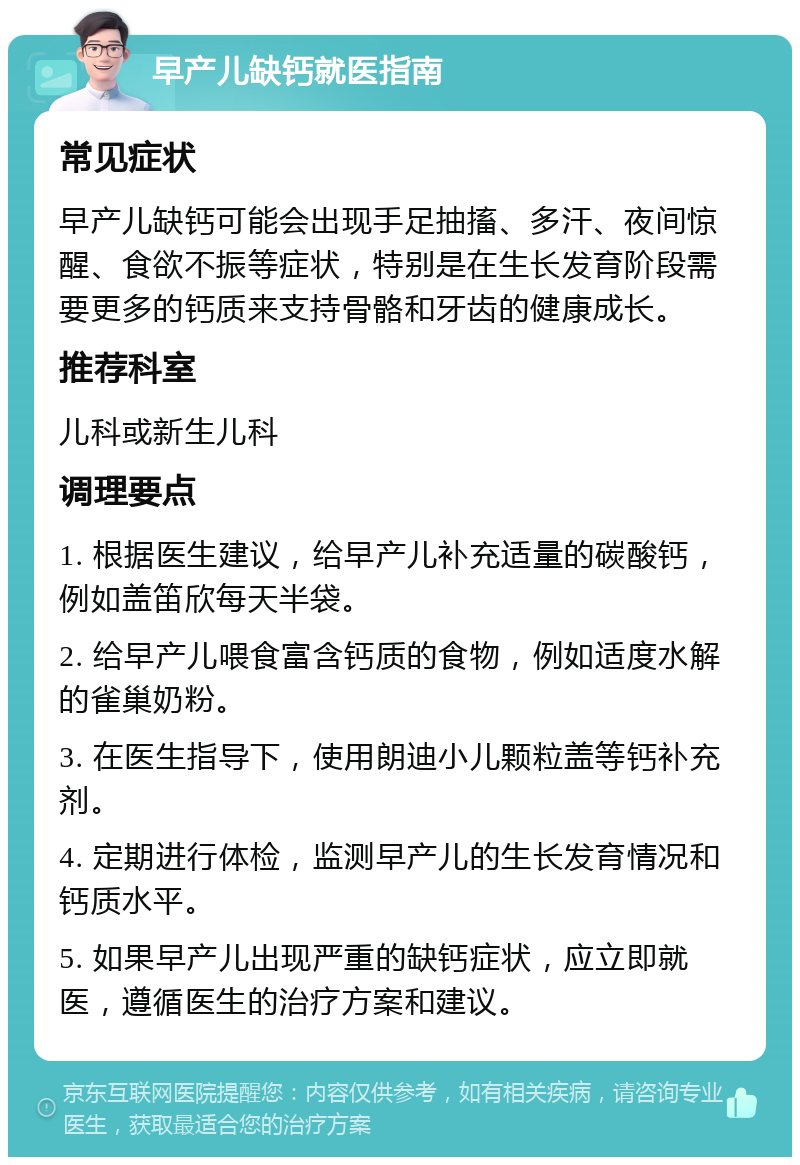 早产儿缺钙就医指南 常见症状 早产儿缺钙可能会出现手足抽搐、多汗、夜间惊醒、食欲不振等症状，特别是在生长发育阶段需要更多的钙质来支持骨骼和牙齿的健康成长。 推荐科室 儿科或新生儿科 调理要点 1. 根据医生建议，给早产儿补充适量的碳酸钙，例如盖笛欣每天半袋。 2. 给早产儿喂食富含钙质的食物，例如适度水解的雀巢奶粉。 3. 在医生指导下，使用朗迪小儿颗粒盖等钙补充剂。 4. 定期进行体检，监测早产儿的生长发育情况和钙质水平。 5. 如果早产儿出现严重的缺钙症状，应立即就医，遵循医生的治疗方案和建议。