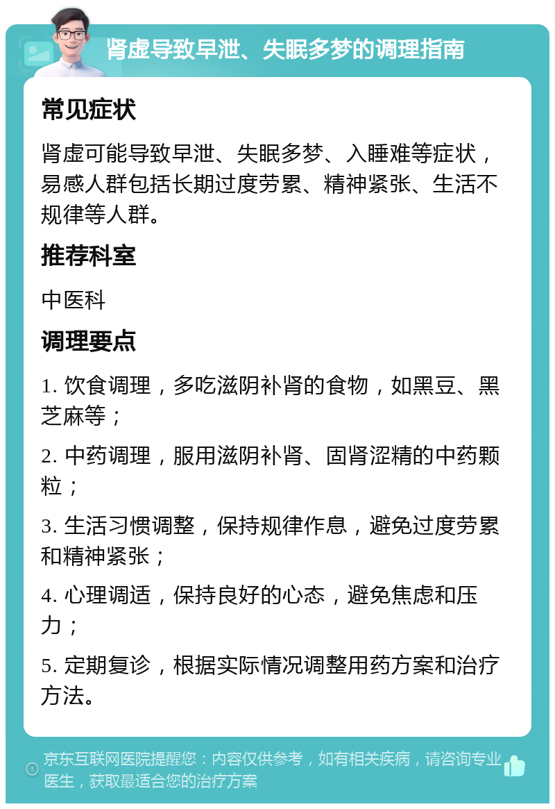 肾虚导致早泄、失眠多梦的调理指南 常见症状 肾虚可能导致早泄、失眠多梦、入睡难等症状，易感人群包括长期过度劳累、精神紧张、生活不规律等人群。 推荐科室 中医科 调理要点 1. 饮食调理，多吃滋阴补肾的食物，如黑豆、黑芝麻等； 2. 中药调理，服用滋阴补肾、固肾涩精的中药颗粒； 3. 生活习惯调整，保持规律作息，避免过度劳累和精神紧张； 4. 心理调适，保持良好的心态，避免焦虑和压力； 5. 定期复诊，根据实际情况调整用药方案和治疗方法。