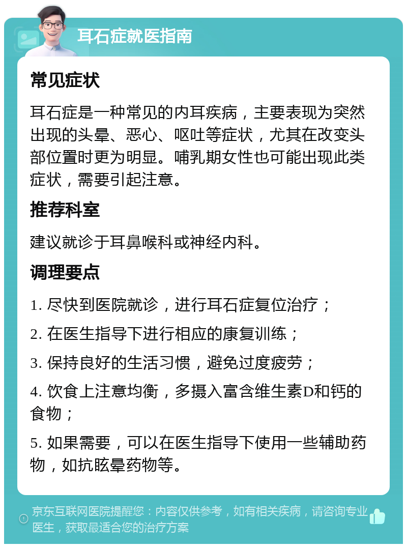 耳石症就医指南 常见症状 耳石症是一种常见的内耳疾病，主要表现为突然出现的头晕、恶心、呕吐等症状，尤其在改变头部位置时更为明显。哺乳期女性也可能出现此类症状，需要引起注意。 推荐科室 建议就诊于耳鼻喉科或神经内科。 调理要点 1. 尽快到医院就诊，进行耳石症复位治疗； 2. 在医生指导下进行相应的康复训练； 3. 保持良好的生活习惯，避免过度疲劳； 4. 饮食上注意均衡，多摄入富含维生素D和钙的食物； 5. 如果需要，可以在医生指导下使用一些辅助药物，如抗眩晕药物等。