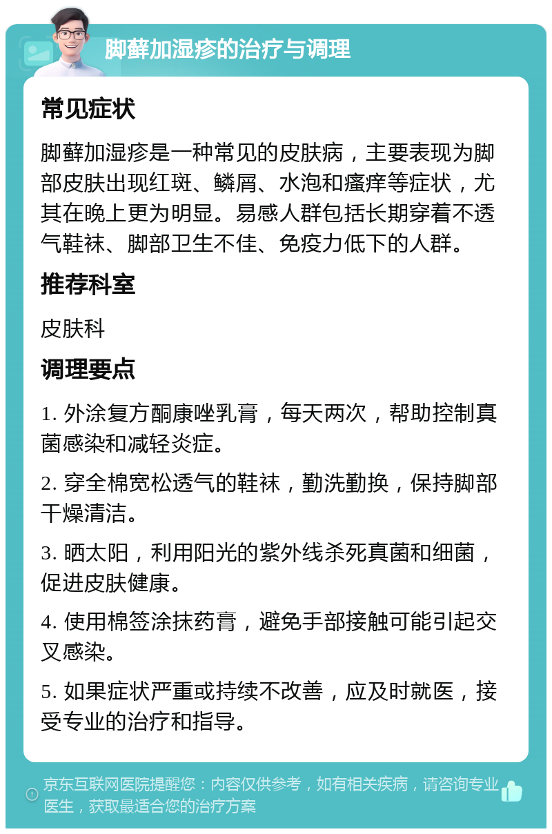 脚藓加湿疹的治疗与调理 常见症状 脚藓加湿疹是一种常见的皮肤病，主要表现为脚部皮肤出现红斑、鳞屑、水泡和瘙痒等症状，尤其在晚上更为明显。易感人群包括长期穿着不透气鞋袜、脚部卫生不佳、免疫力低下的人群。 推荐科室 皮肤科 调理要点 1. 外涂复方酮康唑乳膏，每天两次，帮助控制真菌感染和减轻炎症。 2. 穿全棉宽松透气的鞋袜，勤洗勤换，保持脚部干燥清洁。 3. 晒太阳，利用阳光的紫外线杀死真菌和细菌，促进皮肤健康。 4. 使用棉签涂抹药膏，避免手部接触可能引起交叉感染。 5. 如果症状严重或持续不改善，应及时就医，接受专业的治疗和指导。