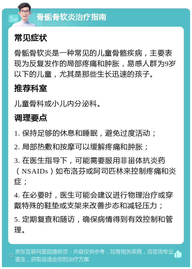 骨骺骨软炎治疗指南 常见症状 骨骺骨软炎是一种常见的儿童骨骼疾病，主要表现为反复发作的局部疼痛和肿胀，易感人群为9岁以下的儿童，尤其是那些生长迅速的孩子。 推荐科室 儿童骨科或小儿内分泌科。 调理要点 1. 保持足够的休息和睡眠，避免过度活动； 2. 局部热敷和按摩可以缓解疼痛和肿胀； 3. 在医生指导下，可能需要服用非甾体抗炎药（NSAIDs）如布洛芬或阿司匹林来控制疼痛和炎症； 4. 在必要时，医生可能会建议进行物理治疗或穿戴特殊的鞋垫或支架来改善步态和减轻压力； 5. 定期复查和随访，确保病情得到有效控制和管理。