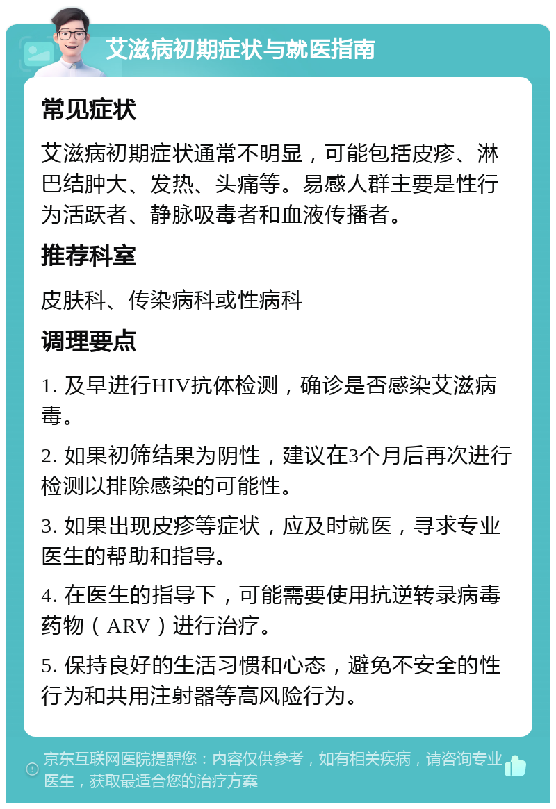 艾滋病初期症状与就医指南 常见症状 艾滋病初期症状通常不明显，可能包括皮疹、淋巴结肿大、发热、头痛等。易感人群主要是性行为活跃者、静脉吸毒者和血液传播者。 推荐科室 皮肤科、传染病科或性病科 调理要点 1. 及早进行HIV抗体检测，确诊是否感染艾滋病毒。 2. 如果初筛结果为阴性，建议在3个月后再次进行检测以排除感染的可能性。 3. 如果出现皮疹等症状，应及时就医，寻求专业医生的帮助和指导。 4. 在医生的指导下，可能需要使用抗逆转录病毒药物（ARV）进行治疗。 5. 保持良好的生活习惯和心态，避免不安全的性行为和共用注射器等高风险行为。