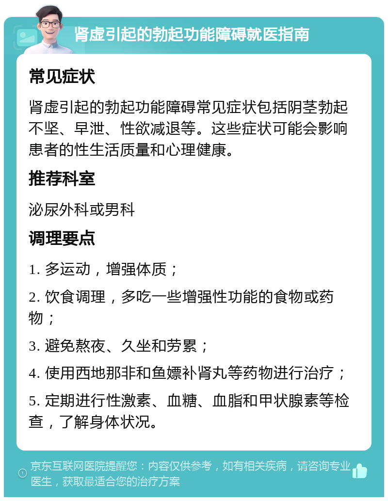 肾虚引起的勃起功能障碍就医指南 常见症状 肾虚引起的勃起功能障碍常见症状包括阴茎勃起不坚、早泄、性欲减退等。这些症状可能会影响患者的性生活质量和心理健康。 推荐科室 泌尿外科或男科 调理要点 1. 多运动，增强体质； 2. 饮食调理，多吃一些增强性功能的食物或药物； 3. 避免熬夜、久坐和劳累； 4. 使用西地那非和鱼嫖补肾丸等药物进行治疗； 5. 定期进行性激素、血糖、血脂和甲状腺素等检查，了解身体状况。