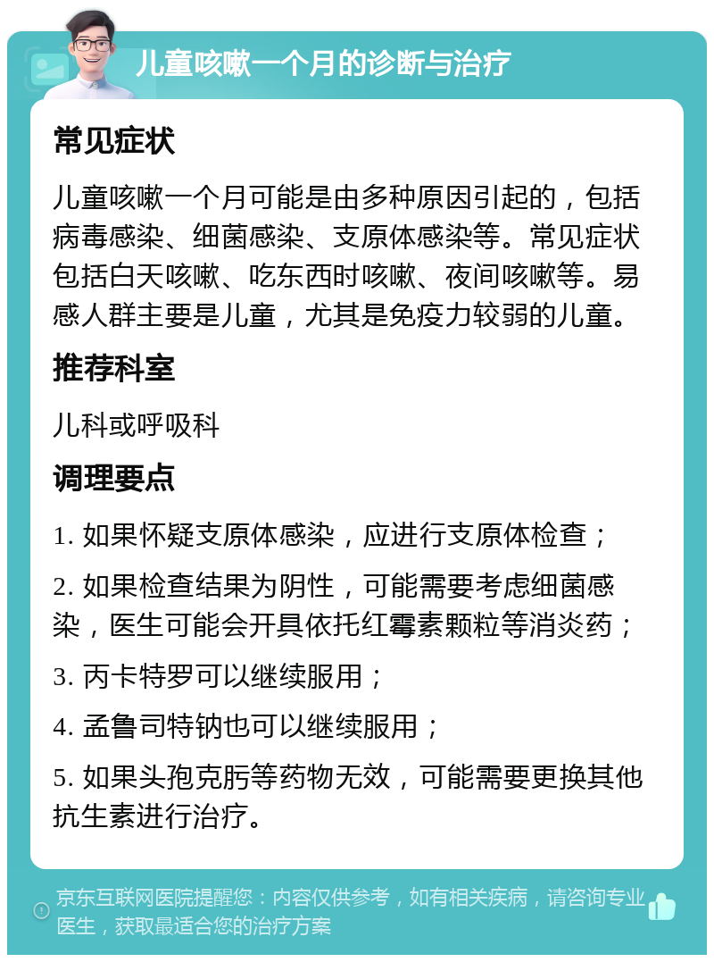 儿童咳嗽一个月的诊断与治疗 常见症状 儿童咳嗽一个月可能是由多种原因引起的，包括病毒感染、细菌感染、支原体感染等。常见症状包括白天咳嗽、吃东西时咳嗽、夜间咳嗽等。易感人群主要是儿童，尤其是免疫力较弱的儿童。 推荐科室 儿科或呼吸科 调理要点 1. 如果怀疑支原体感染，应进行支原体检查； 2. 如果检查结果为阴性，可能需要考虑细菌感染，医生可能会开具依托红霉素颗粒等消炎药； 3. 丙卡特罗可以继续服用； 4. 孟鲁司特钠也可以继续服用； 5. 如果头孢克肟等药物无效，可能需要更换其他抗生素进行治疗。