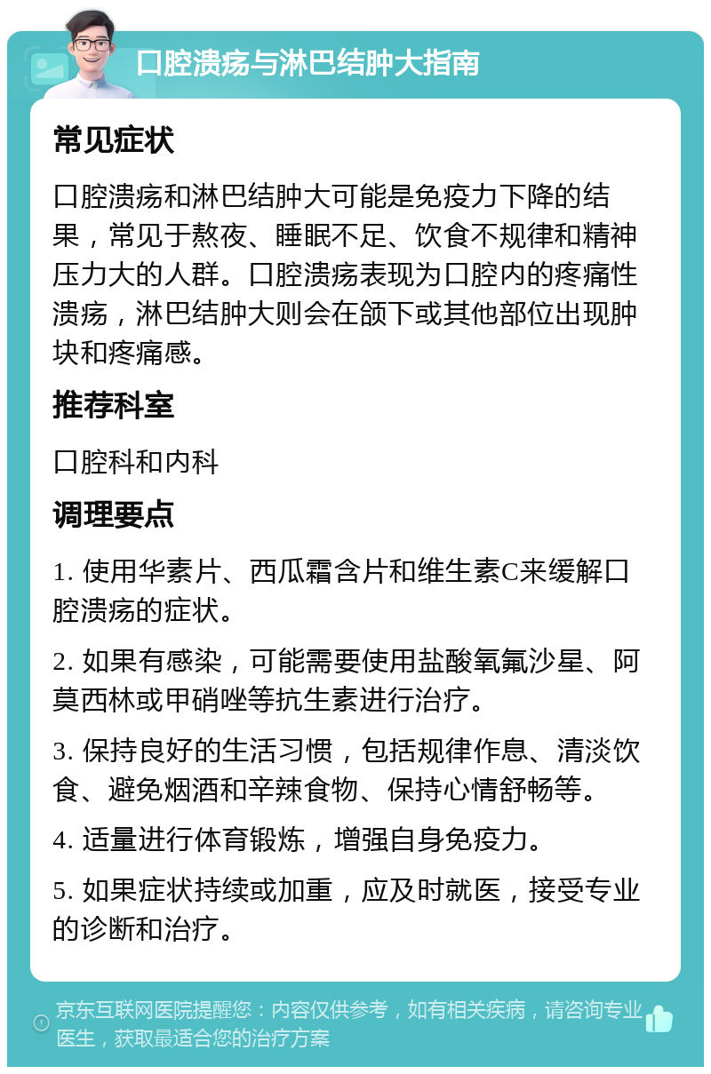 口腔溃疡与淋巴结肿大指南 常见症状 口腔溃疡和淋巴结肿大可能是免疫力下降的结果，常见于熬夜、睡眠不足、饮食不规律和精神压力大的人群。口腔溃疡表现为口腔内的疼痛性溃疡，淋巴结肿大则会在颌下或其他部位出现肿块和疼痛感。 推荐科室 口腔科和内科 调理要点 1. 使用华素片、西瓜霜含片和维生素C来缓解口腔溃疡的症状。 2. 如果有感染，可能需要使用盐酸氧氟沙星、阿莫西林或甲硝唑等抗生素进行治疗。 3. 保持良好的生活习惯，包括规律作息、清淡饮食、避免烟酒和辛辣食物、保持心情舒畅等。 4. 适量进行体育锻炼，增强自身免疫力。 5. 如果症状持续或加重，应及时就医，接受专业的诊断和治疗。