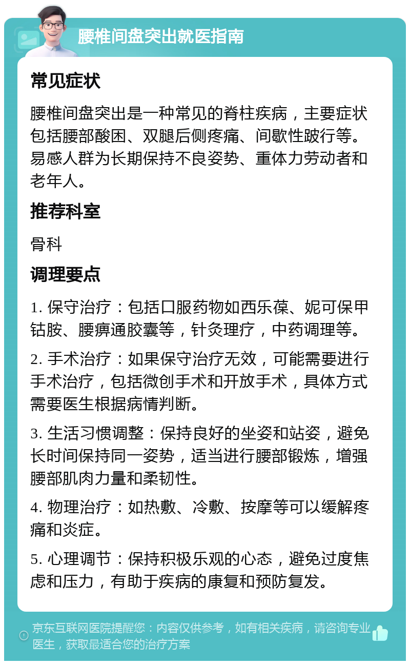 腰椎间盘突出就医指南 常见症状 腰椎间盘突出是一种常见的脊柱疾病，主要症状包括腰部酸困、双腿后侧疼痛、间歇性跛行等。易感人群为长期保持不良姿势、重体力劳动者和老年人。 推荐科室 骨科 调理要点 1. 保守治疗：包括口服药物如西乐葆、妮可保甲钴胺、腰痹通胶囊等，针灸理疗，中药调理等。 2. 手术治疗：如果保守治疗无效，可能需要进行手术治疗，包括微创手术和开放手术，具体方式需要医生根据病情判断。 3. 生活习惯调整：保持良好的坐姿和站姿，避免长时间保持同一姿势，适当进行腰部锻炼，增强腰部肌肉力量和柔韧性。 4. 物理治疗：如热敷、冷敷、按摩等可以缓解疼痛和炎症。 5. 心理调节：保持积极乐观的心态，避免过度焦虑和压力，有助于疾病的康复和预防复发。