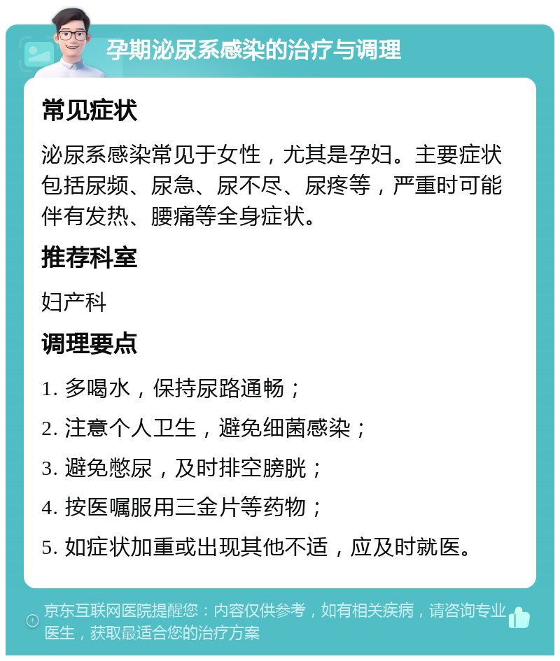 孕期泌尿系感染的治疗与调理 常见症状 泌尿系感染常见于女性，尤其是孕妇。主要症状包括尿频、尿急、尿不尽、尿疼等，严重时可能伴有发热、腰痛等全身症状。 推荐科室 妇产科 调理要点 1. 多喝水，保持尿路通畅； 2. 注意个人卫生，避免细菌感染； 3. 避免憋尿，及时排空膀胱； 4. 按医嘱服用三金片等药物； 5. 如症状加重或出现其他不适，应及时就医。