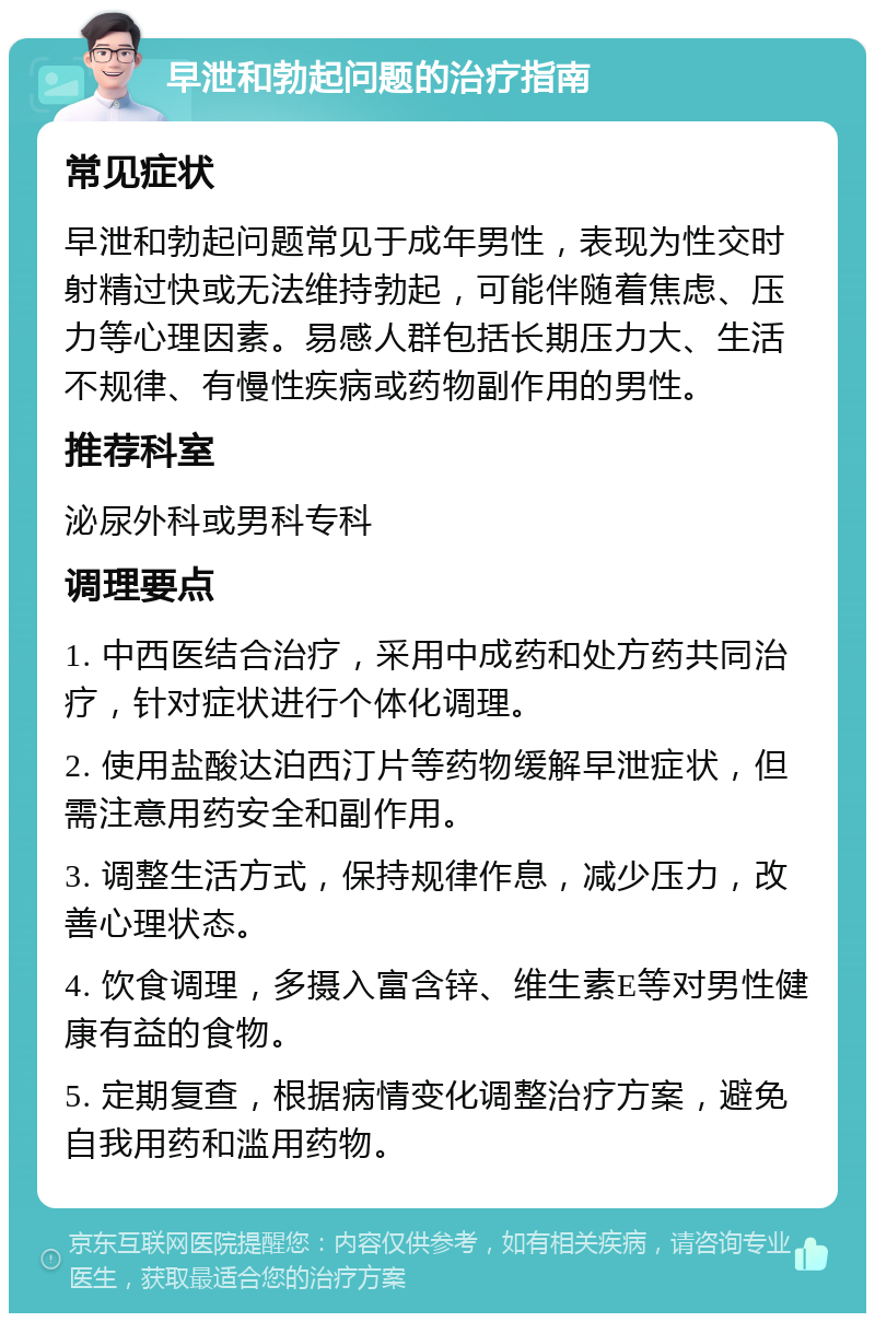 早泄和勃起问题的治疗指南 常见症状 早泄和勃起问题常见于成年男性，表现为性交时射精过快或无法维持勃起，可能伴随着焦虑、压力等心理因素。易感人群包括长期压力大、生活不规律、有慢性疾病或药物副作用的男性。 推荐科室 泌尿外科或男科专科 调理要点 1. 中西医结合治疗，采用中成药和处方药共同治疗，针对症状进行个体化调理。 2. 使用盐酸达泊西汀片等药物缓解早泄症状，但需注意用药安全和副作用。 3. 调整生活方式，保持规律作息，减少压力，改善心理状态。 4. 饮食调理，多摄入富含锌、维生素E等对男性健康有益的食物。 5. 定期复查，根据病情变化调整治疗方案，避免自我用药和滥用药物。