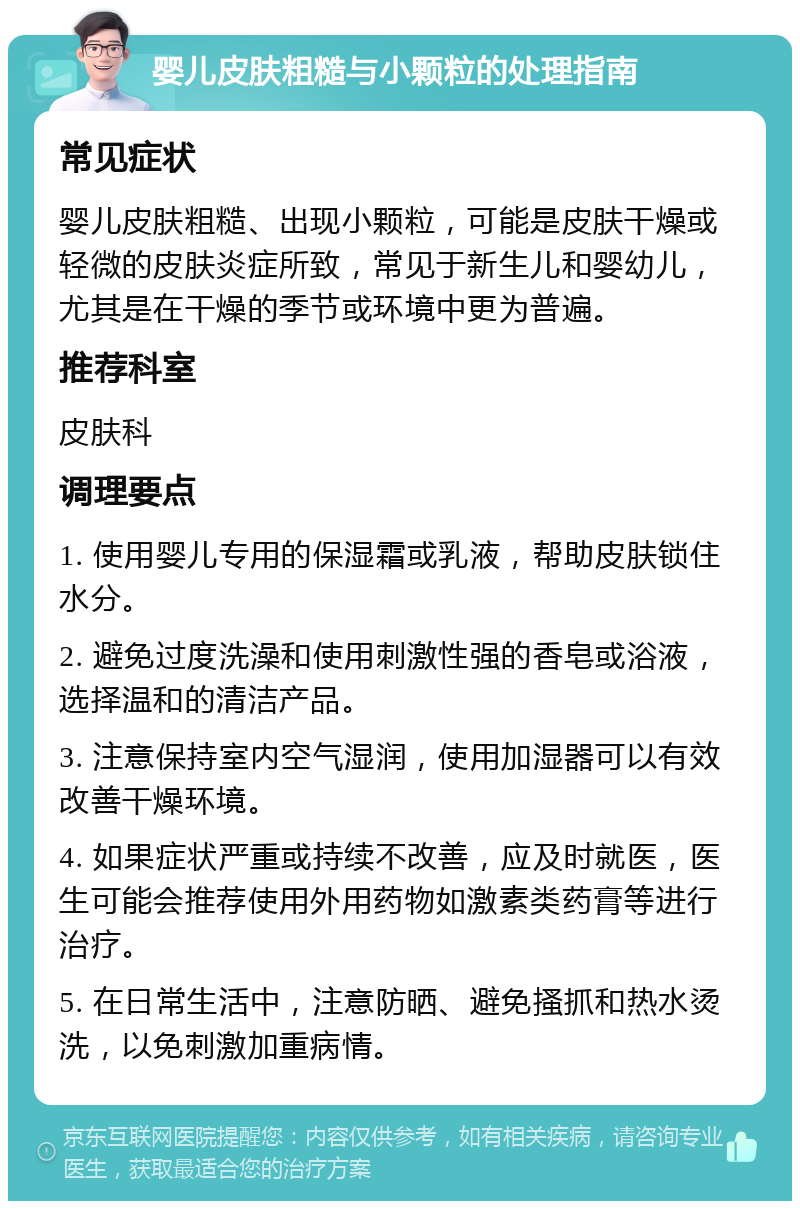 婴儿皮肤粗糙与小颗粒的处理指南 常见症状 婴儿皮肤粗糙、出现小颗粒，可能是皮肤干燥或轻微的皮肤炎症所致，常见于新生儿和婴幼儿，尤其是在干燥的季节或环境中更为普遍。 推荐科室 皮肤科 调理要点 1. 使用婴儿专用的保湿霜或乳液，帮助皮肤锁住水分。 2. 避免过度洗澡和使用刺激性强的香皂或浴液，选择温和的清洁产品。 3. 注意保持室内空气湿润，使用加湿器可以有效改善干燥环境。 4. 如果症状严重或持续不改善，应及时就医，医生可能会推荐使用外用药物如激素类药膏等进行治疗。 5. 在日常生活中，注意防晒、避免搔抓和热水烫洗，以免刺激加重病情。