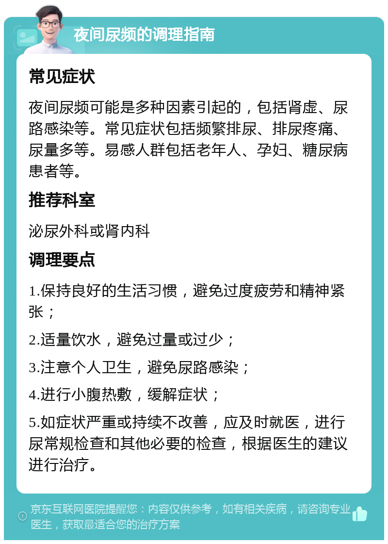 夜间尿频的调理指南 常见症状 夜间尿频可能是多种因素引起的，包括肾虚、尿路感染等。常见症状包括频繁排尿、排尿疼痛、尿量多等。易感人群包括老年人、孕妇、糖尿病患者等。 推荐科室 泌尿外科或肾内科 调理要点 1.保持良好的生活习惯，避免过度疲劳和精神紧张； 2.适量饮水，避免过量或过少； 3.注意个人卫生，避免尿路感染； 4.进行小腹热敷，缓解症状； 5.如症状严重或持续不改善，应及时就医，进行尿常规检查和其他必要的检查，根据医生的建议进行治疗。