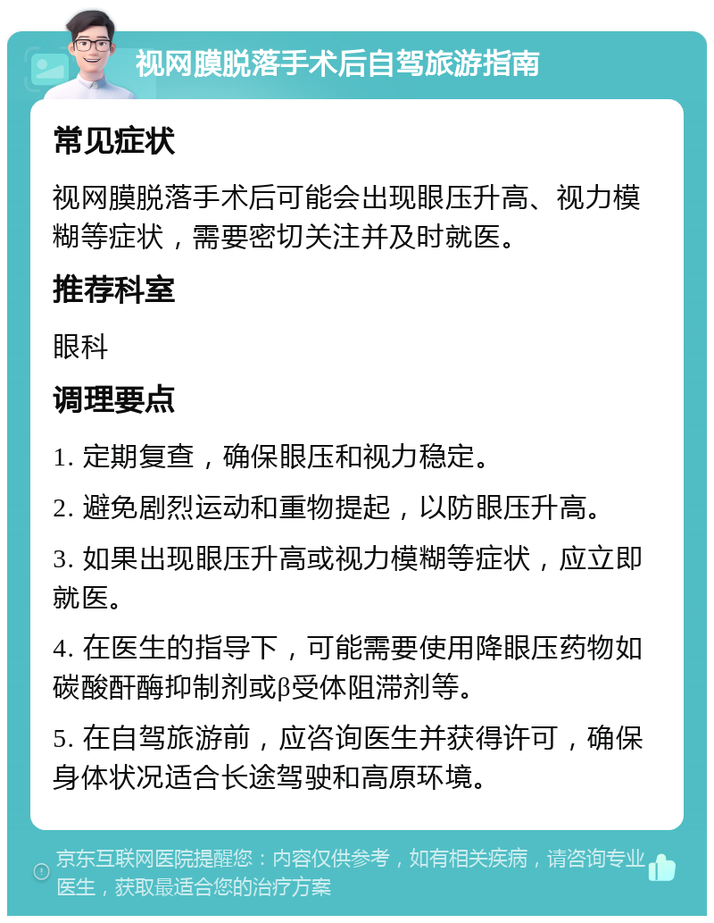 视网膜脱落手术后自驾旅游指南 常见症状 视网膜脱落手术后可能会出现眼压升高、视力模糊等症状，需要密切关注并及时就医。 推荐科室 眼科 调理要点 1. 定期复查，确保眼压和视力稳定。 2. 避免剧烈运动和重物提起，以防眼压升高。 3. 如果出现眼压升高或视力模糊等症状，应立即就医。 4. 在医生的指导下，可能需要使用降眼压药物如碳酸酐酶抑制剂或β受体阻滞剂等。 5. 在自驾旅游前，应咨询医生并获得许可，确保身体状况适合长途驾驶和高原环境。