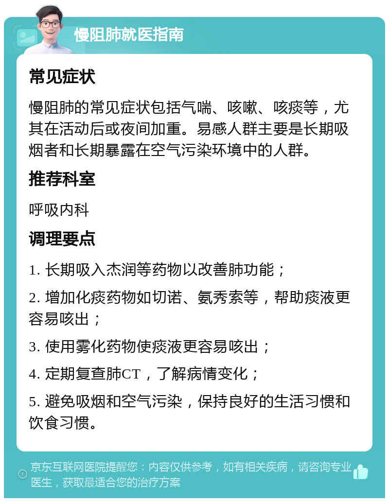 慢阻肺就医指南 常见症状 慢阻肺的常见症状包括气喘、咳嗽、咳痰等，尤其在活动后或夜间加重。易感人群主要是长期吸烟者和长期暴露在空气污染环境中的人群。 推荐科室 呼吸内科 调理要点 1. 长期吸入杰润等药物以改善肺功能； 2. 增加化痰药物如切诺、氨秀索等，帮助痰液更容易咳出； 3. 使用雾化药物使痰液更容易咳出； 4. 定期复查肺CT，了解病情变化； 5. 避免吸烟和空气污染，保持良好的生活习惯和饮食习惯。