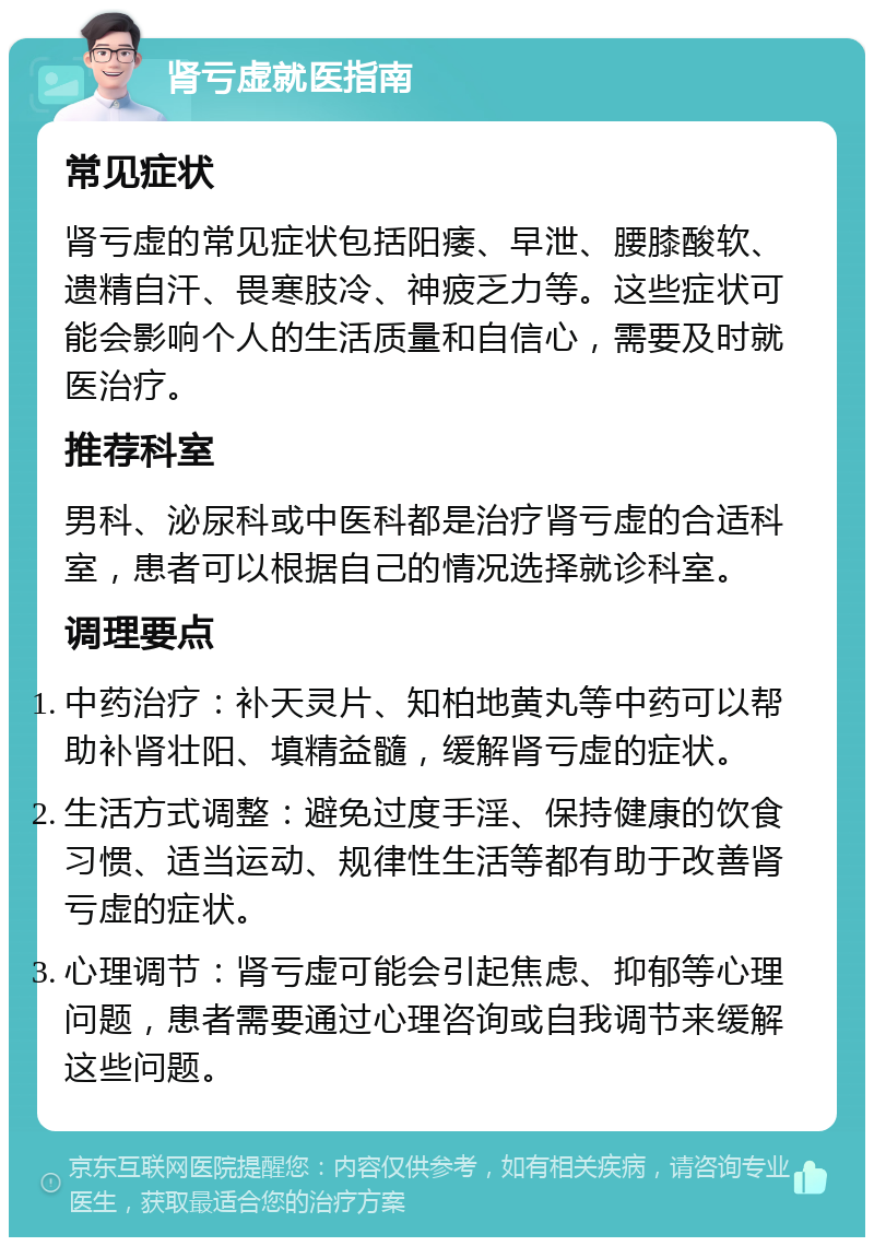 肾亏虚就医指南 常见症状 肾亏虚的常见症状包括阳痿、早泄、腰膝酸软、遗精自汗、畏寒肢冷、神疲乏力等。这些症状可能会影响个人的生活质量和自信心，需要及时就医治疗。 推荐科室 男科、泌尿科或中医科都是治疗肾亏虚的合适科室，患者可以根据自己的情况选择就诊科室。 调理要点 中药治疗：补天灵片、知柏地黄丸等中药可以帮助补肾壮阳、填精益髓，缓解肾亏虚的症状。 生活方式调整：避免过度手淫、保持健康的饮食习惯、适当运动、规律性生活等都有助于改善肾亏虚的症状。 心理调节：肾亏虚可能会引起焦虑、抑郁等心理问题，患者需要通过心理咨询或自我调节来缓解这些问题。