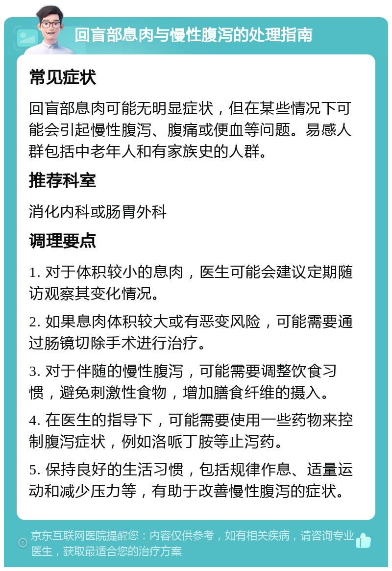 回盲部息肉与慢性腹泻的处理指南 常见症状 回盲部息肉可能无明显症状，但在某些情况下可能会引起慢性腹泻、腹痛或便血等问题。易感人群包括中老年人和有家族史的人群。 推荐科室 消化内科或肠胃外科 调理要点 1. 对于体积较小的息肉，医生可能会建议定期随访观察其变化情况。 2. 如果息肉体积较大或有恶变风险，可能需要通过肠镜切除手术进行治疗。 3. 对于伴随的慢性腹泻，可能需要调整饮食习惯，避免刺激性食物，增加膳食纤维的摄入。 4. 在医生的指导下，可能需要使用一些药物来控制腹泻症状，例如洛哌丁胺等止泻药。 5. 保持良好的生活习惯，包括规律作息、适量运动和减少压力等，有助于改善慢性腹泻的症状。