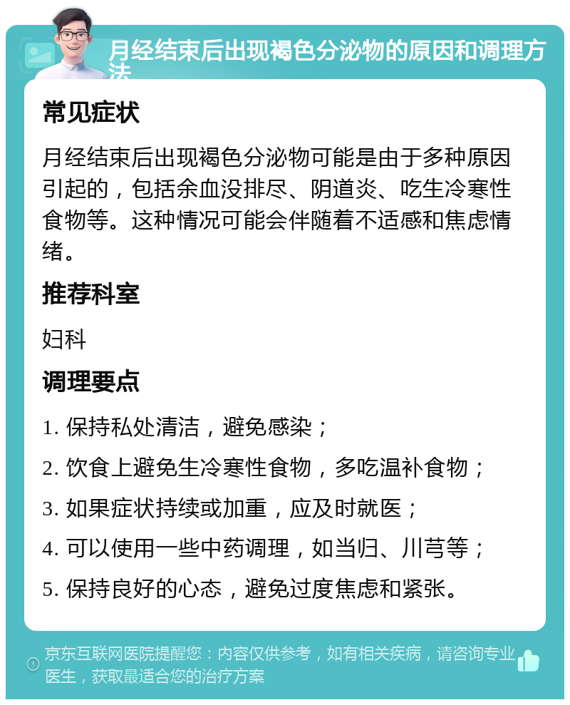 月经结束后出现褐色分泌物的原因和调理方法 常见症状 月经结束后出现褐色分泌物可能是由于多种原因引起的，包括余血没排尽、阴道炎、吃生冷寒性食物等。这种情况可能会伴随着不适感和焦虑情绪。 推荐科室 妇科 调理要点 1. 保持私处清洁，避免感染； 2. 饮食上避免生冷寒性食物，多吃温补食物； 3. 如果症状持续或加重，应及时就医； 4. 可以使用一些中药调理，如当归、川芎等； 5. 保持良好的心态，避免过度焦虑和紧张。