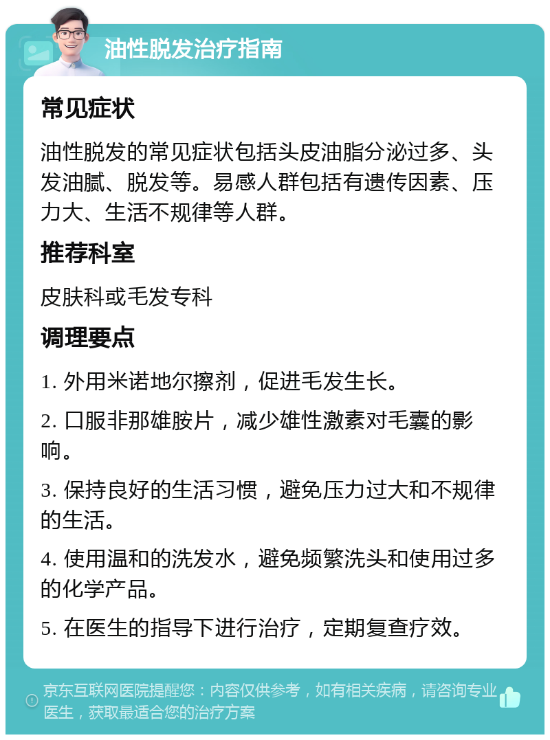 油性脱发治疗指南 常见症状 油性脱发的常见症状包括头皮油脂分泌过多、头发油腻、脱发等。易感人群包括有遗传因素、压力大、生活不规律等人群。 推荐科室 皮肤科或毛发专科 调理要点 1. 外用米诺地尔擦剂，促进毛发生长。 2. 口服非那雄胺片，减少雄性激素对毛囊的影响。 3. 保持良好的生活习惯，避免压力过大和不规律的生活。 4. 使用温和的洗发水，避免频繁洗头和使用过多的化学产品。 5. 在医生的指导下进行治疗，定期复查疗效。