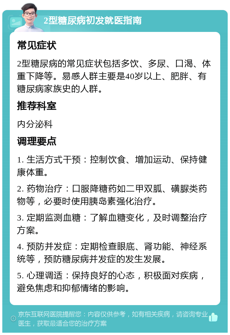 2型糖尿病初发就医指南 常见症状 2型糖尿病的常见症状包括多饮、多尿、口渴、体重下降等。易感人群主要是40岁以上、肥胖、有糖尿病家族史的人群。 推荐科室 内分泌科 调理要点 1. 生活方式干预：控制饮食、增加运动、保持健康体重。 2. 药物治疗：口服降糖药如二甲双胍、磺脲类药物等，必要时使用胰岛素强化治疗。 3. 定期监测血糖：了解血糖变化，及时调整治疗方案。 4. 预防并发症：定期检查眼底、肾功能、神经系统等，预防糖尿病并发症的发生发展。 5. 心理调适：保持良好的心态，积极面对疾病，避免焦虑和抑郁情绪的影响。