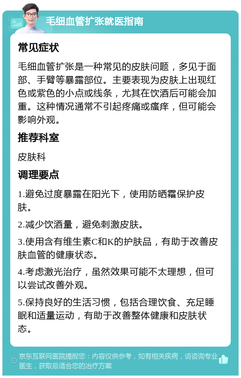 毛细血管扩张就医指南 常见症状 毛细血管扩张是一种常见的皮肤问题，多见于面部、手臂等暴露部位。主要表现为皮肤上出现红色或紫色的小点或线条，尤其在饮酒后可能会加重。这种情况通常不引起疼痛或瘙痒，但可能会影响外观。 推荐科室 皮肤科 调理要点 1.避免过度暴露在阳光下，使用防晒霜保护皮肤。 2.减少饮酒量，避免刺激皮肤。 3.使用含有维生素C和K的护肤品，有助于改善皮肤血管的健康状态。 4.考虑激光治疗，虽然效果可能不太理想，但可以尝试改善外观。 5.保持良好的生活习惯，包括合理饮食、充足睡眠和适量运动，有助于改善整体健康和皮肤状态。