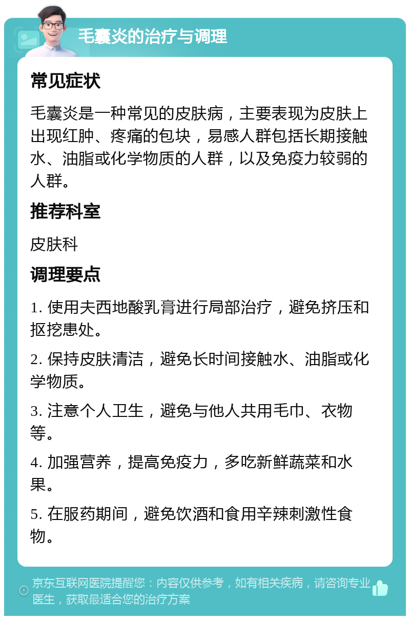 毛囊炎的治疗与调理 常见症状 毛囊炎是一种常见的皮肤病，主要表现为皮肤上出现红肿、疼痛的包块，易感人群包括长期接触水、油脂或化学物质的人群，以及免疫力较弱的人群。 推荐科室 皮肤科 调理要点 1. 使用夫西地酸乳膏进行局部治疗，避免挤压和抠挖患处。 2. 保持皮肤清洁，避免长时间接触水、油脂或化学物质。 3. 注意个人卫生，避免与他人共用毛巾、衣物等。 4. 加强营养，提高免疫力，多吃新鲜蔬菜和水果。 5. 在服药期间，避免饮酒和食用辛辣刺激性食物。