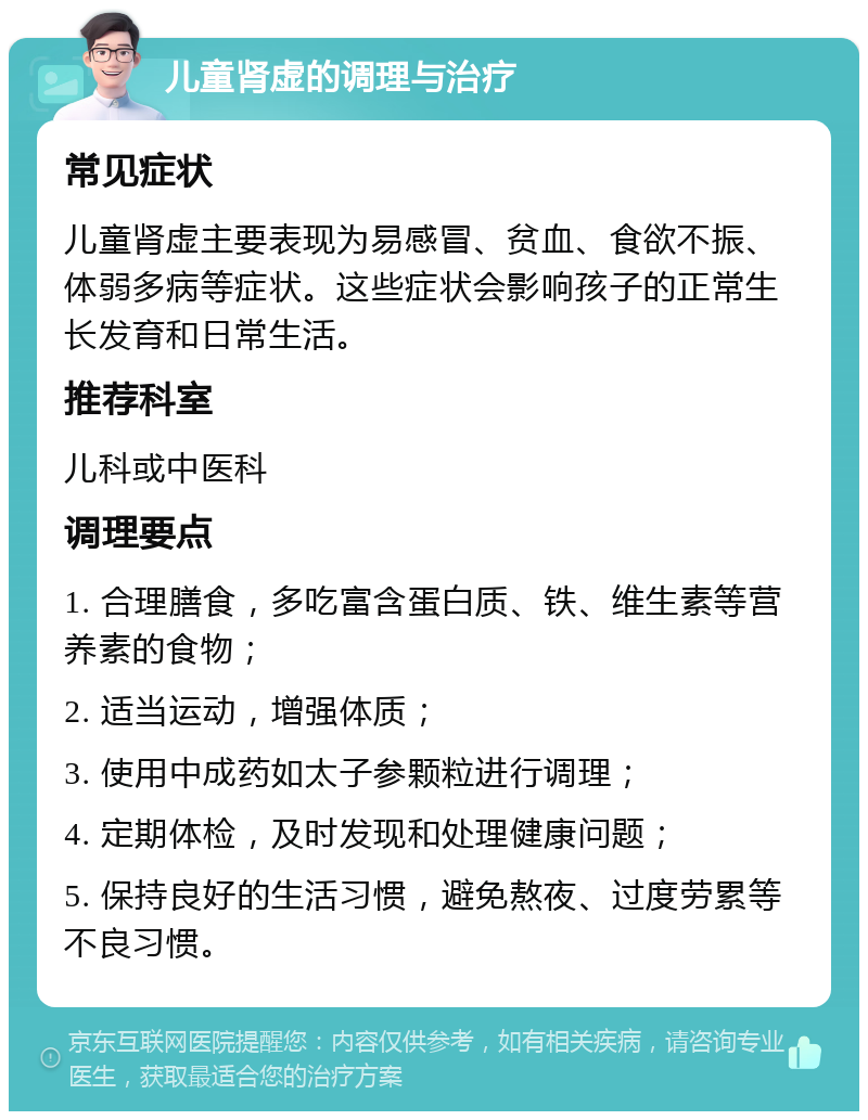 儿童肾虚的调理与治疗 常见症状 儿童肾虚主要表现为易感冒、贫血、食欲不振、体弱多病等症状。这些症状会影响孩子的正常生长发育和日常生活。 推荐科室 儿科或中医科 调理要点 1. 合理膳食，多吃富含蛋白质、铁、维生素等营养素的食物； 2. 适当运动，增强体质； 3. 使用中成药如太子参颗粒进行调理； 4. 定期体检，及时发现和处理健康问题； 5. 保持良好的生活习惯，避免熬夜、过度劳累等不良习惯。